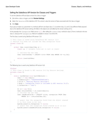 Setting the Salesforce API Version for Classes and Triggers
To set the Salesforce API and Apex version for a class or trigger:
1. Edit either a class or trigger, and click Version Settings.
2. Select the Version of the Salesforce API. This version is also the version of Apex associated with the class or trigger.
3. Click Save.
If you pass an object as a parameter in a method call from one Apex class, C1, to another class, C2, and C2 has different fields exposed
due to the Salesforce API version setting, the fields in the objects are controlled by the version settings of C2.
In this example, the Categories field is set to null after calling the insertIdea method in class C2 from a method in the test
class C1, because the Categories field isn’t available in version 13.0 of the API.
The first class is saved using Salesforce API version 13.0:
// This class is saved using Salesforce API version 13.0
// Version 13.0 does not include the Idea.categories field
global class C2
{
global Idea insertIdea(Idea a) {
insert a; // category field set to null on insert
// retrieve the new idea
Idea insertedIdea = [SELECT title FROM Idea WHERE Id =:a.Id];
return insertedIdea;
}
}
The following class is saved using Salesforce API version 16.0:
@IsTest
// This class is bound to API version 16.0 by Version Settings
private class C1
{
static testMethod void testC2Method() {
Idea i = new Idea();
i.CommunityId = '09aD000000004YCIAY';
i.Title = 'Testing Version Settings';
i.Body = 'Categories field is included in API version 16.0';
i.Categories = 'test';
C2 c2 = new C2();
Idea returnedIdea = c2.insertIdea(i);
// retrieve the new idea
Idea ideaMoreFields = [SELECT title, categories FROM Idea
WHERE Id = :returnedIdea.Id];
// assert that the categories field from the object created
// in this class is not null
System.assert(i.Categories != null);
// assert that the categories field created in C2 is null
System.assert(ideaMoreFields.Categories == null);
}
}
118
Classes, Objects, and Interfaces
Apex Developer Guide
 