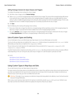 Setting Package Versions for Apex Classes and Triggers
To configure the package version settings for a class or trigger:
1. Edit either a class or trigger, and click Version Settings.
2. Selecta Version foreachmanagedpackagereferencedbytheclassortrigger.Thisversionofthemanagedpackagewillcontinue
to be used by the class or trigger if later versions of the managed package are installed, unless you manually update the version
setting. To add an installed managed package to the settings list, select a package from the list of available packages. The list is only
displayed if you have an installed managed package that is not already associated with the class or trigger.
3. Click Save.
Note the following when working with package version settings:
• If you save an Apex class or trigger that references a managed package without specifying a version of the managed package, the
Apex class or trigger is associated with the latest installed version of the managed package by default.
• You cannot Remove a class or trigger's version setting for a managed package if the package is referenced in the class or trigger.
Use Show Dependencies to find where a managed package is referenced by a class or trigger.
Lists of Custom Types and Sorting
Lists can hold objects of your user-defined types (your Apex classes). Lists of user-defined types can be sorted.
To sort such a list, your Apex class can implement the Comparator interface and pass it as a parameter to the List.sort method.
Alternatively, your Apex class can implement the Comparable interface.
The sort criteria and sort order depend on the implementation that you provide for the Comparable.compareTo or the
Comparator.compare method.
To perform locale-sensitive comparisons and sorting, use the Collator class. Because locale-sensitive sorting can produce different
results depending on the user running the code, avoid using it in triggers or in code that expects a particular sort order.
SEE ALSO:
Apex Reference Guide: Collator Class
Apex Reference Guide: Comparable Interface
Apex Reference Guide: Comparator Interface
Using Custom Types in Map Keys and Sets
You can add instances of your own Apex classes to maps and sets.
For maps, instances of your Apex classes can be added either as keys or values. If you add them as keys, there are some special rules that
your class must implement for the map to function correctly; that is, for the key to fetch the right value. Similarly, if set elements are
instances of your custom class, your class must follow those same rules.
Warning: If the object in your map keys or set elements changes after being added to the collection, it won’t be found anymore
because of changed field values.
When using a custom type (your Apex class) for the map key or set elements, provide equals and hashCode methods in your
class. Apex uses these two methods to determine equality and uniqueness of keys for your objects.
119
Classes, Objects, and Interfaces
Apex Developer Guide
 