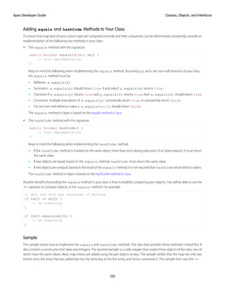 Adding equals and hashCode Methods to Your Class
To ensure that map keys of your custom type are compared correctly and their uniqueness can be determined consistently, provide an
implementation of the following two methods in your class:
• The equals method with this signature:
public Boolean equals(Object obj) {
// Your implementation
}
Keep in mind the following when implementing the equals method. Assuming x, y, and z are non-null instances of your class,
the equals method must be:
– Reflexive: x.equals(x)
– Symmetric: x.equals(y) should return true if and only if y.equals(x) returns true
– Transitive:if x.equals(y) returns true and y.equals(z) returns true,then x.equals(z) shouldreturn true
– Consistent: multiple invocations of x.equals(y) consistently return true or consistently return false
– For any non-null reference value x, x.equals(null) should return false
The equals method in Apex is based on the equals method in Java.
• The hashCode method with this signature:
public Integer hashCode() {
// Your implementation
}
Keep in mind the following when implementing the hashCode method.
– If the hashCode method is invoked on the same object more than once during execution of an Apex request, it must return
the same value.
– If two objects are equal, based on the equals method, hashCode must return the same value.
– Iftwoobjectsareunequal,basedontheresultofthe equals method,itisnotrequiredthat hashCode returndistinctvalues.
The hashCode method in Apex is based on the hashCode method in Java.
Another benefit of providing the equals method in your class is that it simplifies comparing your objects. You will be able to use the
== operator to compare objects, or the equals method. For example:
// obj1 and obj2 are instances of MyClass
if (obj1 == obj2) {
// Do something
}
if (obj1.equals(obj2)) {
// Do something
}
Sample
This sample shows how to implement the equals and hashCode methods. The class that provides those methods is listed first. It
also contains a constructor that takes two Integers. The second example is a code snippet that creates three objects of the class, two of
which have the same values. Next, map entries are added using the pair objects as keys. The sample verifies that the map has only two
entries since the entry that was added last has the same key as the first entry, and hence, overwrote it. The sample then uses the ==
120
Classes, Objects, and Interfaces
Apex Developer Guide
 