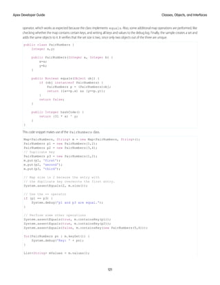 operator, which works as expected because the class implements equals. Also, some additional map operations are performed, like
checking whether the map contains certain keys, and writing all keys and values to the debug log. Finally, the sample creates a set and
adds the same objects to it. It verifies that the set size is two, since only two objects out of the three are unique.
public class PairNumbers {
Integer x,y;
public PairNumbers(Integer a, Integer b) {
x=a;
y=b;
}
public Boolean equals(Object obj) {
if (obj instanceof PairNumbers) {
PairNumbers p = (PairNumbers)obj;
return ((x==p.x) && (y==p.y));
}
return false;
}
public Integer hashCode() {
return (31 * x) ^ y;
}
}
This code snippet makes use of the PairNumbers class.
Map<PairNumbers, String> m = new Map<PairNumbers, String>();
PairNumbers p1 = new PairNumbers(1,2);
PairNumbers p2 = new PairNumbers(3,4);
// Duplicate key
PairNumbers p3 = new PairNumbers(1,2);
m.put(p1, 'first');
m.put(p2, 'second');
m.put(p3, 'third');
// Map size is 2 because the entry with
// the duplicate key overwrote the first entry.
System.assertEquals(2, m.size());
// Use the == operator
if (p1 == p3) {
System.debug('p1 and p3 are equal.');
}
// Perform some other operations
System.assertEquals(true, m.containsKey(p1));
System.assertEquals(true, m.containsKey(p2));
System.assertEquals(false, m.containsKey(new PairNumbers(5,6)));
for(PairNumbers pn : m.keySet()) {
System.debug('Key: ' + pn);
}
List<String> mValues = m.values();
121
Classes, Objects, and Interfaces
Apex Developer Guide
 