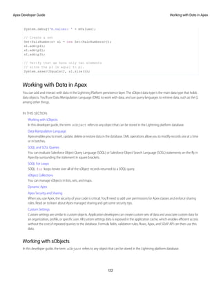 System.debug('m.values: ' + mValues);
// Create a set
Set<PairNumbers> s1 = new Set<PairNumbers>();
s1.add(p1);
s1.add(p2);
s1.add(p3);
// Verify that we have only two elements
// since the p3 is equal to p1.
System.assertEquals(2, s1.size());
Working with Data in Apex
You can add and interact with data in the Lightning Platform persistence layer. The sObject data type is the main data type that holds
data objects. You’ll use Data Manipulation Language (DML) to work with data, and use query languages to retrieve data, such as the (),
among other things.
IN THIS SECTION:
Working with sObjects
In this developer guide, the term sObject refers to any object that can be stored in the Lightning platform database.
Data Manipulation Language
Apex enables you to insert, update, delete or restore data in the database. DML operations allow you to modify records one at a time
or in batches.
SOQL and SOSL Queries
You can evaluate Salesforce Object Query Language (SOQL) or Salesforce Object Search Language (SOSL) statements on-the-fly in
Apex by surrounding the statement in square brackets.
SOQL For Loops
SOQL for loops iterate over all of the sObject records returned by a SOQL query.
sObject Collections
You can manage sObjects in lists, sets, and maps.
Dynamic Apex
Apex Security and Sharing
When you use Apex, the security of your code is critical. You'll need to add user permissions for Apex classes and enforce sharing
rules. Read on to learn about Apex managed sharing and get some security tips.
Custom Settings
Custom settings are similar to custom objects. Application developers can create custom sets of data and associate custom data for
an organization, profile, or specific user. All custom settings data is exposed in the application cache, which enables efficient access
without the cost of repeated queries to the database. Formula fields, validation rules, flows, Apex, and SOAP API can then use this
data.
Working with sObjects
In this developer guide, the term sObject refers to any object that can be stored in the Lightning platform database.
122
Working with Data in Apex
Apex Developer Guide
 