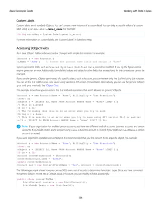 Custom Labels
Custom labels aren’t standard sObjects. You can’t create a new instance of a custom label. You can only access the value of a custom
label using system.label.label_name. For example:
String errorMsg = System.Label.generic_error;
For more information on custom labels, see “Custom Labels” in Salesforce Help.
Accessing SObject Fields
As in Java, SObject fields can be accessed or changed with simple dot notation. For example:
Account a = new Account();
a.Name = 'Acme'; // Access the account name field and assign it 'Acme'
System-generated fields, such as Created By or Last Modified Date, cannot be modified. If you try, the Apex runtime
engine generates an error. Additionally, formula field values and values for other fields that are read-only for the context user cannot be
changed.
If you use the generic SObject type instead of a specific object, such as Account, you can retrieve only the Id field using dot notation.
You can set the Id field for Apex code saved using Salesforce API version 27.0 and later). Alternatively, you can use the generic SObject
put and get methods. See SObject Class.
This example shows how you can access the Id field and operations that aren’t allowed on generic SObjects.
Account a = new Account(Name = 'Acme', BillingCity = 'San Francisco');
insert a;
sObject s = [SELECT Id, Name FROM Account WHERE Name = 'Acme' LIMIT 1];
// This is allowed
ID id = s.Id;
// The following line results in an error when you try to save
String x = s.Name;
// This line results in an error when you try to save using API version 26.0 or earlier
s.Id = [SELECT Id FROM Account WHERE Name = 'Acme' LIMIT 1].Id;
Note: If your organization has enabled person accounts, you have two different kinds of accounts: business accounts and person
accounts. If your code creates a new account using name, a business account is created. If your code uses LastName, a person
account is created.
If you want to perform operations on an SObject, it is recommended that you first convert it into a specific object. For example:
Account a = new Account(Name = 'Acme', BillingCity = 'San Francisco');
insert a;
sObject s = [SELECT Id, Name FROM Account WHERE Name = 'Acme' LIMIT 1];
ID id = s.ID;
Account convertedAccount = (Account)s;
convertedAccount.name = 'Acme2';
update convertedAccount;
Contact sal = new Contact(FirstName = 'Sal', Account = convertedAccount);
The following example shows how you can use SOSL over a set of records to determine their object types. Once you have converted
the generic SObject record into a Contact, Lead, or Account, you can modify its fields accordingly:
public class convertToCLA {
List<Contact> contacts = new List<Contact>();
List<Lead> leads = new List<Lead>();
124
Working with Data in Apex
Apex Developer Guide
 