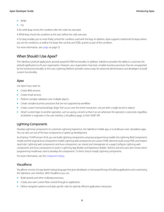 • While
• For
A Do-while loop checks the condition after the code has executed.
A While loop checks the condition at the start, before the code executes.
A For loop enables you to more finely control the condition used with the loop. In addition, Apex supports traditional For loops where
you set the conditions, as well as For loops that use lists and SOQL queries as part of the condition.
For more information, see Loops on page 55.
When Should I Use Apex?
The Salesforce prebuilt applications provide powerful CRM functionality. In addition, Salesforce provides the ability to customize the
prebuilt applications to fit your organization. However, your organization may have complex business processes that are unsupported
by the existing functionality. In this case, Lightning Platform provides various ways for advanced administrators and developers to build
custom functionality.
Apex
Use Apex if you want to:
• Create Web services.
• Create email services.
• Perform complex validation over multiple objects.
• Create complex business processes that are not supported by workflow.
• Create custom transactional logic (logic that occurs over the entire transaction, not just with a single record or object).
• Attach custom logic to another operation, such as saving a record, so that it occurs whenever the operation is executed, regardless
of whether it originates in the user interface, a Visualforce page, or from SOAP API.
Lightning Components
Develop Lightning components to customize Lightning Experience, the Salesforce mobile app, or to build your own standalone apps.
You can also use out-of-the-box components to speed up development.
AsofSpring’19(APIversion45.0),youcanbuildLightningcomponentsusingtwoprogrammingmodels:theLightningWebComponents
model,andtheoriginalAuraComponentsmodel.LightningwebcomponentsarecustomHTMLelementsbuiltusingHTMLandmodern
JavaScript. Lightning web components and Aura components can coexist and interoperate on a page.Configure Lightning web
components and Aura components to work in Lightning App Builder and Experience Builder. Admins and end users don’t know which
programming model was used to develop the components. To them, they’re simply Lightning components.
For more information, see the Component Library.
Visualforce
Visualforceconsistsofatag-basedmarkuplanguagethatgivesdevelopersamorepowerfulwayofbuildingapplicationsandcustomizing
the Salesforce user interface. With Visualforce you can:
• Build wizards and other multistep processes.
• Create your own custom flow control through an application.
• Define navigation patterns and data-specific rules for optimal, efficient application interaction.
9
Introducing Apex
Apex Developer Guide
 