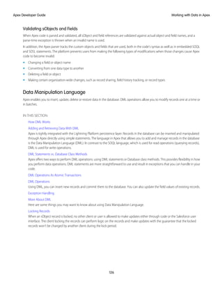 Validating sObjects and Fields
When Apex code is parsed and validated, all sObject and field references are validated against actual object and field names, and a
parse-time exception is thrown when an invalid name is used.
In addition, the Apex parser tracks the custom objects and fields that are used, both in the code's syntax as well as in embedded SOQL
and SOSL statements. The platform prevents users from making the following types of modifications when those changes cause Apex
code to become invalid:
• Changing a field or object name
• Converting from one data type to another
• Deleting a field or object
• Making certain organization-wide changes, such as record sharing, field history tracking, or record types
Data Manipulation Language
Apex enables you to insert, update, delete or restore data in the database. DML operations allow you to modify records one at a time or
in batches.
IN THIS SECTION:
How DML Works
Adding and Retrieving Data With DML
Apex is tightly integrated with the Lightning Platform persistence layer. Records in the database can be inserted and manipulated
through Apex directly using simple statements. The language in Apex that allows you to add and manage records in the database
is the Data Manipulation Language (DML). In contrast to the SOQL language, which is used for read operations (querying records),
DML is used for write operations.
DML Statements vs. Database Class Methods
Apex offers two ways to perform DML operations: using DML statements or Database class methods. This provides flexibility in how
you perform data operations. DML statements are more straightforward to use and result in exceptions that you can handle in your
code.
DML Operations As Atomic Transactions
DML Operations
Using DML, you can insert new records and commit them to the database. You can also update the field values of existing records.
Exception Handling
More About DML
Here are some things you may want to know about using Data Manipulation Language.
Locking Records
When an sObject record is locked, no other client or user is allowed to make updates either through code or the Salesforce user
interface. The client locking the records can perform logic on the records and make updates with the guarantee that the locked
records won’t be changed by another client during the lock period.
126
Working with Data in Apex
Apex Developer Guide
 
