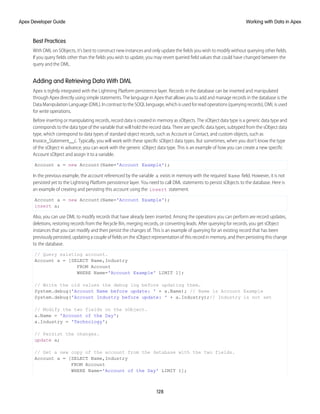 Best Practices
With DML on SObjects, it’s best to construct new instances and only update the fields you wish to modify without querying other fields.
If you query fields other than the fields you wish to update, you may revert queried field values that could have changed between the
query and the DML.
Adding and Retrieving Data With DML
Apex is tightly integrated with the Lightning Platform persistence layer. Records in the database can be inserted and manipulated
through Apex directly using simple statements. The language in Apex that allows you to add and manage records in the database is the
Data Manipulation Language (DML). In contrast to the SOQL language, which is used for read operations (querying records), DML is used
for write operations.
Before inserting or manipulating records, record data is created in memory as sObjects. The sObject data type is a generic data type and
corresponds to the data type of the variable that will hold the record data. There are specific data types, subtyped from the sObject data
type, which correspond to data types of standard object records, such as Account or Contact, and custom objects, such as
Invoice_Statement__c. Typically, you will work with these specific sObject data types. But sometimes, when you don’t know the type
of the sObject in advance, you can work with the generic sObject data type. This is an example of how you can create a new specific
Account sObject and assign it to a variable.
Account a = new Account(Name='Account Example');
In the previous example, the account referenced by the variable a exists in memory with the required Name field. However, it is not
persisted yet to the Lightning Platform persistence layer. You need to call DML statements to persist sObjects to the database. Here is
an example of creating and persisting this account using the insert statement.
Account a = new Account(Name='Account Example');
insert a;
Also, you can use DML to modify records that have already been inserted. Among the operations you can perform are record updates,
deletions, restoring records from the Recycle Bin, merging records, or converting leads. After querying for records, you get sObject
instances that you can modify and then persist the changes of. This is an example of querying for an existing record that has been
previously persisted, updating a couple of fields on the sObject representation of this record in memory, and then persisting this change
to the database.
// Query existing account.
Account a = [SELECT Name,Industry
FROM Account
WHERE Name='Account Example' LIMIT 1];
// Write the old values the debug log before updating them.
System.debug('Account Name before update: ' + a.Name); // Name is Account Example
System.debug('Account Industry before update: ' + a.Industry);// Industry is not set
// Modify the two fields on the sObject.
a.Name = 'Account of the Day';
a.Industry = 'Technology';
// Persist the changes.
update a;
// Get a new copy of the account from the database with the two fields.
Account a = [SELECT Name,Industry
FROM Account
WHERE Name='Account of the Day' LIMIT 1];
128
Working with Data in Apex
Apex Developer Guide
 
