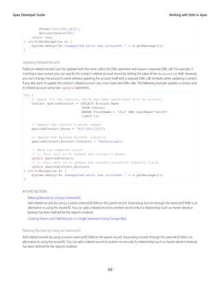 Phone='415.555.1212',
AccountId=acctID);
insert con;
} catch(DmlException e) {
System.debug('An unexpected error has occurred: ' + e.getMessage());
}
Updating Related Records
Fields on related records can't be updated with the same call to the DML operation and require a separate DML call. For example, if
inserting a new contact, you can specify the contact's related account record by setting the value of the AccountId field. However,
you can't change the account's name without updating the account itself with a separate DML call. Similarly, when updating a contact,
if you also want to update the contact’s related account, you must make two DML calls. The following example updates a contact and
its related account using two update statements.
try {
// Query for the contact, which has been associated with an account.
Contact queriedContact = [SELECT Account.Name
FROM Contact
WHERE FirstName = 'Joe' AND LastName='Smith'
LIMIT 1];
// Update the contact's phone number
queriedContact.Phone = '415.555.1213';
// Update the related account industry
queriedContact.Account.Industry = 'Technology';
// Make two separate calls
// 1. This call is to update the contact's phone.
update queriedContact;
// 2. This call is to update the related account's Industry field.
update queriedContact.Account;
} catch(Exception e) {
System.debug('An unexpected error has occurred: ' + e.getMessage());
}
IN THIS SECTION:
Relating Records by Using an External ID
Add related records by using a custom external ID field on the parent record. Associating records through the external ID field is an
alternative to using the record ID. You can add a related record to another record only if a relationship (such as master-detail or
lookup) has been defined for the objects involved.
Creating Parent and Child Records in a Single Statement Using Foreign Keys
Relating Records by Using an External ID
Add related records by using a custom external ID field on the parent record. Associating records through the external ID field is an
alternative to using the record ID. You can add a related record to another record only if a relationship (such as master-detail or lookup)
has been defined for the objects involved.
132
Working with Data in Apex
Apex Developer Guide
 