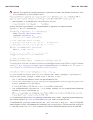 Important: Where possible, we changed noninclusive terms to align with our company value of Equality. We maintained certain
terms to avoid any effect on customer implementations.
This example relates a new opportunity to an existing account. The Account sObject has a custom field marked as External ID. An
opportunity record is associated to the account record through the custom External ID field. The example assumes that:
• The Account sObject has an external ID field of type text and named MyExtID
• An account record exists where MyExtID__c = ‘SAP111111’
Before the new opportunity is inserted, the account record is added to this opportunity as an sObject through the
Opportunity.Account relationship field.
Opportunity newOpportunity = new Opportunity(
Name='OpportunityWithAccountInsert',
StageName='Prospecting',
CloseDate=Date.today().addDays(7));
// Create the parent record reference.
// An account with external ID = 'SAP111111' already exists.
// This sObject is used only for foreign key reference
// and doesn't contain any other fields.
Account accountReference = new Account(
MyExtID__c='SAP111111');
// Add the account sObject to the opportunity.
newOpportunity.Account = accountReference;
// Create the opportunity.
Database.SaveResult results = Database.insert(newOpportunity);
The previous example performs an insert operation, but you can also relate sObjects through external ID fields when performing updates
or upserts. If the parent record doesn’t exist, you can create it with a separate DML statement or by using the same DML statement as
shown in Creating Parent and Child Records in a Single Statement Using Foreign Keys.
Creating Parent and Child Records in a Single Statement Using Foreign Keys
You can use external ID fields as foreign keys to create parent and child records of different sObject types in a single step instead of
creating the parent record first, querying its ID, and then creating the child record. To do this:
• Create the child sObject and populate its required fields, and optionally other fields.
• Create the parent reference sObject used only for setting the parent foreign key reference on the child sObject. This sObject has only
the external ID field defined and no other fields set.
• Set the foreign key field of the child sObject to the parent reference sObject you just created.
• Create another parent sObject to be passed to the insert statement. This sObject must have the required fields (and optionally
other fields) set in addition to the external ID field.
• Call insert by passing it an array of sObjects to create. The parent sObject must precede the child sObject in the array, that is,
the array index of the parent must be lower than the child’s index.
You can create related records that are up to 10 levels deep. Also, the related records created in a single call must have different sObject
types. For more information, see Creating Records for Different Object Types in the SOAP API Developer Guide.
The following example shows how to create an opportunity with a parent account using the same insert statement. The example
createsanOpportunitysObjectandpopulatessomeofitsfields,thencreatestwoAccountobjects.Thefirstaccountisonlyfortheforeign
key relationship, and the second is for the account creation and has the account fields set. Both accounts have the external ID field,
133
Working with Data in Apex
Apex Developer Guide
 