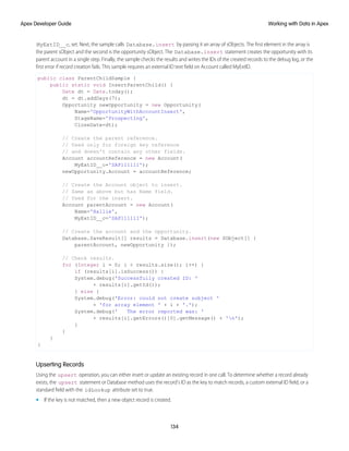MyExtID__c, set. Next, the sample calls Database.insert by passing it an array of sObjects. The first element in the array is
the parent sObject and the second is the opportunity sObject. The Database.insert statement creates the opportunity with its
parent account in a single step. Finally, the sample checks the results and writes the IDs of the created records to the debug log, or the
first error if record creation fails. This sample requires an external ID text field on Account called MyExtID.
public class ParentChildSample {
public static void InsertParentChild() {
Date dt = Date.today();
dt = dt.addDays(7);
Opportunity newOpportunity = new Opportunity(
Name='OpportunityWithAccountInsert',
StageName='Prospecting',
CloseDate=dt);
// Create the parent reference.
// Used only for foreign key reference
// and doesn't contain any other fields.
Account accountReference = new Account(
MyExtID__c='SAP111111');
newOpportunity.Account = accountReference;
// Create the Account object to insert.
// Same as above but has Name field.
// Used for the insert.
Account parentAccount = new Account(
Name='Hallie',
MyExtID__c='SAP111111');
// Create the account and the opportunity.
Database.SaveResult[] results = Database.insert(new SObject[] {
parentAccount, newOpportunity });
// Check results.
for (Integer i = 0; i < results.size(); i++) {
if (results[i].isSuccess()) {
System.debug('Successfully created ID: '
+ results[i].getId());
} else {
System.debug('Error: could not create sobject '
+ 'for array element ' + i + '.');
System.debug(' The error reported was: '
+ results[i].getErrors()[0].getMessage() + 'n');
}
}
}
}
Upserting Records
Using the upsert operation, you can either insert or update an existing record in one call. To determine whether a record already
exists, the upsert statement or Database method uses the record’s ID as the key to match records, a custom external ID field, or a
standard field with the idLookup attribute set to true.
• If the key is not matched, then a new object record is created.
134
Working with Data in Apex
Apex Developer Guide
 
