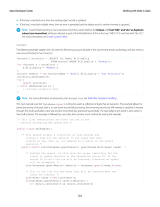 • If the key is matched once, then the existing object record is updated.
• If the key is matched multiple times, then an error is generated and the object record is neither inserted or updated.
Note: Customfieldmatchingiscase-insensitiveonlyifthecustomfieldhastheUniqueandTreat"ABC"and"abc"asduplicate
values (case insensitive) attributes selected as part of the field definition. If this is the case, “ABC123” is matched with “abc123.”
For more information, see Create Custom Fields.
Examples
The following example updates the city name for all existing accounts located in the city formerly known as Bombay, and also inserts a
new account located in San Francisco:
Account[] acctsList = [SELECT Id, Name, BillingCity
FROM Account WHERE BillingCity = 'Bombay'];
for (Account a : acctsList) {
a.BillingCity = 'Mumbai';
}
Account newAcct = new Account(Name = 'Acme', BillingCity = 'San Francisco');
acctsList.add(newAcct);
try {
upsert acctsList;
} catch (DmlException e) {
// Process exception here
}
Note: For more information on processing DmlExceptions, see Bulk DML Exception Handling.
This next example uses the Database.upsert method to upsert a collection of leads that are passed in. This example allows for
partial processing of records, that is, in case some records fail processing, the remaining records are still inserted or updated. It iterates
through the results and adds a new task to each record that was processed successfully. The task sObjects are saved in a list, which is
then bulk inserted. This example is followed by a test class that contains a test method for testing the example.
/* This class demonstrates and tests the use of the
* partial processing DML operations */
public class DmlSamples {
/* This method accepts a collection of lead records and
creates a task for the owner(s) of any leads that were
created as new, that is, not updated as a result of the upsert
operation */
public static List<Database.upsertResult> upsertLeads(List<Lead> leads) {
/* Perform the upsert. In this case the unique identifier for the
insert or update decision is the Salesforce record ID. If the
record ID is null the row will be inserted, otherwise an update
will be attempted. */
List<Database.upsertResult> uResults = Database.upsert(leads,false);
/* This is the list for new tasks that will be inserted when new
leads are created. */
List<Task> tasks = new List<Task>();
for(Database.upsertResult result:uResults) {
if (result.isSuccess() && result.isCreated())
135
Working with Data in Apex
Apex Developer Guide
 