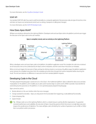 For more information, see the Visualforce Developer's Guide.
SOAP API
Use standard SOAP API calls if you want to add functionality to a composite application that processes only one type of record at a time
and does not require any transactional control (such as setting a Savepoint or rolling back changes).
For more information, see the SOAP API Developer Guide.
How Does Apex Work?
All Apex runs entirely on-demand on the Lightning Platform. Developers write and save Apex code to the platform, and end users trigger
the execution of the Apex code via the user interface.
Apex is compiled, stored, and run entirely on the Lightning Platform
When a developer writes and saves Apex code to the platform, the platform application server first compiles the code into an abstract
set of instructions that can be understood by the Apex runtime interpreter, and then saves those instructions as metadata.
When an end user triggers the execution of Apex, perhaps by clicking a button or accessing a Visualforce page, the platform application
server retrieves the compiled instructions from the metadata and sends them through the runtime interpreter before returning the
result. The end user observes no differences in execution time from standard platform requests.
Developing Code in the Cloud
The Apex programming language is saved and runs in the cloud—the multitenant platform. Apex is tailored for data access and data
manipulation on the platform, and it enables you to add custom business logic to system events. While it provides many benefits for
automating business processes on the platform, it is not a general purpose programming language.
Apex cannot be used to:
• Render elements in the user interface other than error messages
• Change standard functionality—Apex can only prevent the functionality from happening, or add additional functionality
• Create temporary files
• Spawn threads
Tip: All Apex code runs on the Lightning Platform, which is a shared resource used by all other organizations. To guarantee
consistent performance and scalability, the execution of Apex is bound by governor limits that ensure no single Apex execution
impacts the overall service of Salesforce. This means all Apex code is limited by the number of operations (such as DML or SOQL)
that it can perform within one process.
10
Introducing Apex
Apex Developer Guide
 