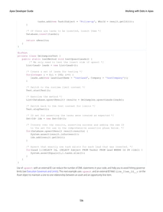 tasks.add(new Task(Subject = 'Follow-up', WhoId = result.getId()));
}
/* If there are tasks to be inserted, insert them */
Database.insert(tasks);
return uResults;
}
}
@isTest
private class DmlSamplesTest {
public static testMethod void testUpsertLeads() {
/* We only need to test the insert side of upsert */
List<Lead> leads = new List<Lead>();
/* Create a set of leads for testing */
for(Integer i = 0;i < 100; i++) {
leads.add(new Lead(LastName = 'testLead', Company = 'testCompany'));
}
/* Switch to the runtime limit context */
Test.startTest();
/* Exercise the method */
List<Database.upsertResult> results = DmlSamples.upsertLeads(leads);
/* Switch back to the test context for limits */
Test.stopTest();
/* ID set for asserting the tasks were created as expected */
Set<Id> ids = new Set<Id>();
/* Iterate over the results, asserting success and adding the new ID
to the set for use in the comprehensive assertion phase below. */
for(Database.upsertResult result:results) {
System.assert(result.isSuccess());
ids.add(result.getId());
}
/* Assert that exactly one task exists for each lead that was inserted. */
for(Lead l:[SELECT Id, (SELECT Subject FROM Tasks) FROM Lead WHERE Id IN :ids]) {
System.assertEquals(1,l.tasks.size());
}
}
}
Use of upsert with an external ID can reduce the number of DML statements in your code, and help you to avoid hitting governor
limits (see Execution Governors and Limits). This next example uses upsert and an external ID field Line_Item_Id__c on the
Asset object to maintain a one-to-one relationship between an asset and an opportunity line item.
136
Working with Data in Apex
Apex Developer Guide
 