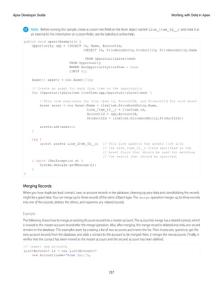 Note: Before running this sample, create a custom text field on the Asset object named Line_Item_Id__c and mark it as
an external ID. For information on custom fields, see the Salesforce online help.
public void upsertExample() {
Opportunity opp = [SELECT Id, Name, AccountId,
(SELECT Id, PricebookEntry.Product2Id, PricebookEntry.Name
FROM OpportunityLineItems)
FROM Opportunity
WHERE HasOpportunityLineItem = true
LIMIT 1];
Asset[] assets = new Asset[]{};
// Create an asset for each line item on the opportunity
for (OpportunityLineItem lineItem:opp.OpportunityLineItems) {
//This code populates the line item Id, AccountId, and Product2Id for each asset
Asset asset = new Asset(Name = lineItem.PricebookEntry.Name,
Line_Item_ID__c = lineItem.Id,
AccountId = opp.AccountId,
Product2Id = lineItem.PricebookEntry.Product2Id);
assets.add(asset);
}
try {
upsert assets Line_Item_ID__c; // This line upserts the assets list with
// the Line_Item_Id__c field specified as the
// Asset field that should be used for matching
// the record that should be upserted.
} catch (DmlException e) {
System.debug(e.getMessage());
}
}
Merging Records
When you have duplicate lead, contact, case, or account records in the database, cleaning up your data and consolidating the records
might be a good idea. You can merge up to three records of the same sObject type. The merge operation merges up to three records
into one of the records, deletes the others, and reparents any related records.
Example
The following shows how to merge an existing Account record into a master account. The account to merge has a related contact, which
is moved to the master account record after the merge operation. Also, after merging, the merge record is deleted and only one record
remains in the database. This examples starts by creating a list of two accounts and inserts the list. Then it executes queries to get the
new account records from the database, and adds a contact to the account to be merged. Next, it merges the two accounts. Finally, it
verifies that the contact has been moved to the master account and the second account has been deleted.
// Insert new accounts
List<Account> ls = new List<Account>{
new Account(name='Acme Inc.'),
137
Working with Data in Apex
Apex Developer Guide
 