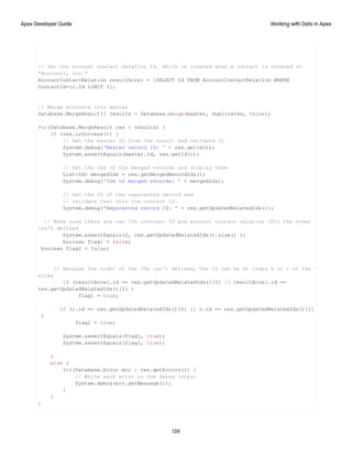 // Get the account contact relation ID, which is created when a contact is created on
"Account1, Inc."
AccountContactRelation resultAcrel = [SELECT Id FROM AccountContactRelation WHERE
ContactId=:c.Id LIMIT 1];
// Merge accounts into master
Database.MergeResult[] results = Database.merge(master, duplicates, false);
for(Database.MergeResult res : results) {
if (res.isSuccess()) {
// Get the master ID from the result and validate it
System.debug('Master record ID: ' + res.getId());
System.assertEquals(master.Id, res.getId());
// Get the IDs of the merged records and display them
List<Id> mergedIds = res.getMergedRecordIds();
System.debug('IDs of merged records: ' + mergedIds);
// Get the ID of the reparented record and
// validate that this the contact ID.
System.debug('Reparented record ID: ' + res.getUpdatedRelatedIds());
// Make sure there are two IDs (contact ID and account contact relation ID); the order
isn't defined
System.assertEquals(2, res.getUpdatedRelatedIds().size() );
boolean flag1 = false;
boolean flag2 = false;
// Because the order of the IDs isn't defined, the ID can be at index 0 or 1 of the
array
if (resultAcrel.id == res.getUpdatedRelatedIds()[0] || resultAcrel.id ==
res.getUpdatedRelatedIds()[1] )
flag1 = true;
if (c.id == res.getUpdatedRelatedIds()[0] || c.id == res.getUpdatedRelatedIds()[1]
)
flag2 = true;
System.assertEquals(flag1, true);
System.assertEquals(flag2, true);
}
else {
for(Database.Error err : res.getErrors()) {
// Write each error to the debug output
System.debug(err.getMessage());
}
}
}
139
Working with Data in Apex
Apex Developer Guide
 