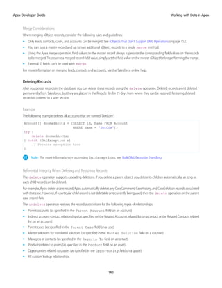 Merge Considerations
When merging sObject records, consider the following rules and guidelines:
• Only leads, contacts, cases, and accounts can be merged. See sObjects That Don’t Support DML Operations on page 152.
• You can pass a master record and up to two additional sObject records to a single merge method.
• Using the Apex merge operation, field values on the master record always supersede the corresponding field values on the records
tobemerged.Topreserveamergedrecordfieldvalue,simplysetthisfieldvalueonthemastersObjectbeforeperformingthemerge.
• External ID fields can’t be used with merge.
For more information on merging leads, contacts and accounts, see the Salesforce online help.
Deleting Records
After you persist records in the database, you can delete those records using the delete operation. Deleted records aren’t deleted
permanently from Salesforce, but they are placed in the Recycle Bin for 15 days from where they can be restored. Restoring deleted
records is covered in a later section.
Example
The following example deletes all accounts that are named 'DotCom':
Account[] doomedAccts = [SELECT Id, Name FROM Account
WHERE Name = 'DotCom'];
try {
delete doomedAccts;
} catch (DmlException e) {
// Process exception here
}
Note: For more information on processing DmlExceptions, see Bulk DML Exception Handling.
Referential Integrity When Deleting and Restoring Records
The delete operation supports cascading deletions. If you delete a parent object, you delete its children automatically, as long as
each child record can be deleted.
Forexample,ifyoudeleteacaserecord,ApexautomaticallydeletesanyCaseComment,CaseHistory,andCaseSolutionrecordsassociated
with that case. However, if a particular child record is not deletable or is currently being used, then the delete operation on the parent
case record fails.
The undelete operation restores the record associations for the following types of relationships:
• Parent accounts (as specified in the Parent Account field on an account)
• Indirect account-contact relationships (as specified on the Related Accounts related list on a contact or the Related Contacts related
list on an account)
• Parent cases (as specified in the Parent Case field on a case)
• Master solutions for translated solutions (as specified in the Master Solution field on a solution)
• Managers of contacts (as specified in the Reports To field on a contact)
• Products related to assets (as specified in the Product field on an asset)
• Opportunities related to quotes (as specified in the Opportunity field on a quote)
• All custom lookup relationships
140
Working with Data in Apex
Apex Developer Guide
 