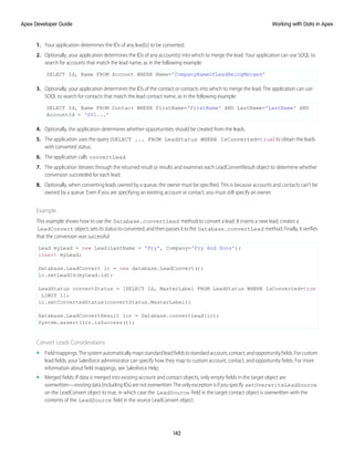 1. Your application determines the IDs of any lead(s) to be converted.
2. Optionally, your application determines the IDs of any account(s) into which to merge the lead. Your application can use SOQL to
search for accounts that match the lead name, as in the following example:
SELECT Id, Name FROM Account WHERE Name='CompanyNameOfLeadBeingMerged'
3. Optionally, your application determines the IDs of the contact or contacts into which to merge the lead. The application can use
SOQL to search for contacts that match the lead contact name, as in the following example:
SELECT Id, Name FROM Contact WHERE FirstName='FirstName' AND LastName='LastName' AND
AccountId = '001...'
4. Optionally, the application determines whether opportunities should be created from the leads.
5. The application uses the query (SELECT ... FROM LeadStatus WHERE IsConverted=true) to obtain the leads
with converted status.
6. The application calls convertLead.
7. The application iterates through the returned result or results and examines each LeadConvertResult object to determine whether
conversion succeeded for each lead.
8. Optionally, when converting leads owned by a queue, the owner must be specified. This is because accounts and contacts can’t be
owned by a queue. Even if you are specifying an existing account or contact, you must still specify an owner.
Example
This example shows how to use the Database.convertLead method to convert a lead. It inserts a new lead, creates a
LeadConvert object,setsitsstatustoconverted,andthenpassesittothe Database.convertLead method.Finally,itverifies
that the conversion was successful.
Lead myLead = new Lead(LastName = 'Fry', Company='Fry And Sons');
insert myLead;
Database.LeadConvert lc = new database.LeadConvert();
lc.setLeadId(myLead.id);
LeadStatus convertStatus = [SELECT Id, MasterLabel FROM LeadStatus WHERE IsConverted=true
LIMIT 1];
lc.setConvertedStatus(convertStatus.MasterLabel);
Database.LeadConvertResult lcr = Database.convertLead(lc);
System.assert(lcr.isSuccess());
Convert Leads Considerations
• Fieldmappings:Thesystemautomaticallymapsstandardleadfieldstostandardaccount,contact,andopportunityfields.Forcustom
lead fields, your Salesforce administrator can specify how they map to custom account, contact, and opportunity fields. For more
information about field mappings, see Salesforce Help.
• Merged fields: If data is merged into existing account and contact objects, only empty fields in the target object are
overwritten—existingdata(includingIDs)arenotoverwritten.Theonlyexceptionisifyouspecify setOverwriteLeadSource
on the LeadConvert object to true, in which case the LeadSource field in the target contact object is overwritten with the
contents of the LeadSource field in the source LeadConvert object.
142
Working with Data in Apex
Apex Developer Guide
 
