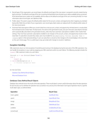 • Record types: If the organization uses record types, the default record type of the new owner is assigned to records created during
leadconversion.Thedefaultrecordtypeoftheuserconvertingtheleaddeterminestheleadsourcevaluesavailableduringconversion.
If the desired lead source values are not available, add the values to the default record type of the user converting the lead. For more
information about record types, see Salesforce Help.
• Picklist values: The system assigns the default picklist values for the account, contact, and opportunity when mapping any standard
lead picklist fields that are blank. If your organization uses record types, blank values are replaced with the default picklist values of
the new record owner.
• Automaticfeedsubscriptions:Whenyouconvertaleadintoanewaccount,contact,andopportunity,theleadownerisunsubscribed
from the lead record’s Chatter feed. The lead owner, the owner of the generated records, and users that were subscribed to the lead
aren’t automatically subscribed to the generated records, unless they have automatic subscriptions enabled in their Chatter feed
settings. They must have automatic subscriptions enabled to see changes to the account, contact, and opportunity records in their
news feed. To subscribe to records they create, users must enable the Automatically follow records that I
create option in their personal settings. A user can subscribe to a record so that changes to the record display in the news feed
on the user's home page. This is a useful way to stay up-to-date with changes to records in Salesforce.
Exception Handling
DML statements return run-time exceptions if something went wrong in the database during the execution of the DML operations. You
can handle the exceptions in your code by wrapping your DML statements within try-catch blocks. The following example includes the
insert DML statement inside a try-catch block.
Account a = new Account(Name='Acme');
try {
insert a;
} catch(DmlException e) {
// Process exception here
}
IN THIS SECTION:
Database Class Method Result Objects
Returned Database Errors
Database Class Method Result Objects
Databaseclassmethodsreturntheresultsofthedataoperation.Theseresultobjectscontainusefulinformationaboutthedataoperation
for each record, such as whether the operation was successful or not, and any error information. Each type of operation returns a specific
result object type, as outlined below.
Result Class
Operation
SaveResult Class
insert, update
UpsertResult Class
upsert
MergeResult Class
merge
DeleteResult Class
delete
UndeleteResult Class
undelete
LeadConvertResult Class
convertLead
143
Working with Data in Apex
Apex Developer Guide
 
