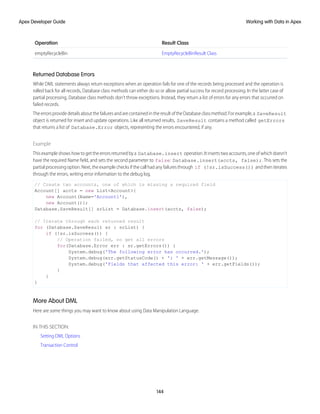 Result Class
Operation
EmptyRecycleBinResult Class
emptyRecycleBin
Returned Database Errors
While DML statements always return exceptions when an operation fails for one of the records being processed and the operation is
rolled back for all records, Database class methods can either do so or allow partial success for record processing. In the latter case of
partial processing, Database class methods don’t throw exceptions. Instead, they return a list of errors for any errors that occurred on
failed records.
TheerrorsprovidedetailsaboutthefailuresandarecontainedintheresultoftheDatabaseclassmethod.Forexample,a SaveResult
object is returned for insert and update operations. Like all returned results, SaveResult contains a method called getErrors
that returns a list of Database.Error objects, representing the errors encountered, if any.
Example
This example shows how to get the errors returned by a Database.insert operation. It inserts two accounts, one of which doesn’t
have the required Name field, and sets the second parameter to false: Database.insert(accts, false);. This sets the
partial processing option. Next, the example checks if the call had any failures through if (!sr.isSuccess()) and then iterates
through the errors, writing error information to the debug log.
// Create two accounts, one of which is missing a required field
Account[] accts = new List<Account>{
new Account(Name='Account1'),
new Account()};
Database.SaveResult[] srList = Database.insert(accts, false);
// Iterate through each returned result
for (Database.SaveResult sr : srList) {
if (!sr.isSuccess()) {
// Operation failed, so get all errors
for(Database.Error err : sr.getErrors()) {
System.debug('The following error has occurred.');
System.debug(err.getStatusCode() + ': ' + err.getMessage());
System.debug('Fields that affected this error: ' + err.getFields());
}
}
}
More About DML
Here are some things you may want to know about using Data Manipulation Language.
IN THIS SECTION:
Setting DML Options
Transaction Control
144
Working with Data in Apex
Apex Developer Guide
 