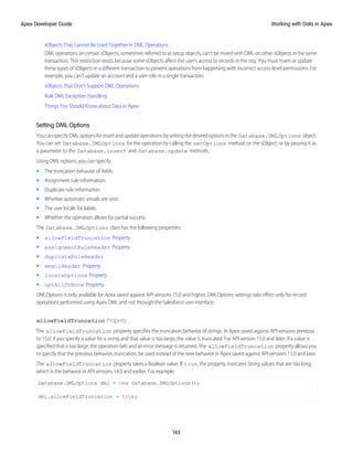 sObjects That Cannot Be Used Together in DML Operations
DML operations on certain sObjects, sometimes referred to as setup objects, can’t be mixed with DML on other sObjects in the same
transaction. This restriction exists because some sObjects affect the user’s access to records in the org. You must insert or update
these types of sObjects in a different transaction to prevent operations from happening with incorrect access-level permissions. For
example, you can’t update an account and a user role in a single transaction.
sObjects That Don’t Support DML Operations
Bulk DML Exception Handling
Things You Should Know about Data in Apex
Setting DML Options
YoucanspecifyDMLoptionsforinsertandupdateoperationsbysettingthedesiredoptionsinthe Database.DMLOptions object.
You can set Database.DMLOptions for the operation by calling the setOptions method on the sObject, or by passing it as
a parameter to the Database.insert and Database.update methods.
Using DML options, you can specify:
• The truncation behavior of fields.
• Assignment rule information.
• Duplicate rule information.
• Whether automatic emails are sent.
• The user locale for labels.
• Whether the operation allows for partial success.
The Database.DMLOptions class has the following properties:
• allowFieldTruncation Property
• assignmentRuleHeader Property
• dupicateRuleHeader
• emailHeader Property
• localeOptions Property
• optAllOrNone Property
DMLOptions is only available for Apex saved against API versions 15.0 and higher. DMLOptions settings take effect only for record
operations performed using Apex DML and not through the Salesforce user interface.
allowFieldTruncation Property
The allowFieldTruncation property specifies the truncation behavior of strings. In Apex saved against API versions previous
to 15.0, if you specify a value for a string and that value is too large, the value is truncated. For API version 15.0 and later, if a value is
specified that is too large, the operation fails and an error message is returned. The allowFieldTruncation property allows you
to specify that the previous behavior, truncation, be used instead of the new behavior in Apex saved against API versions 15.0 and later.
The allowFieldTruncation property takes a Boolean value. If true, the property truncates String values that are too long,
which is the behavior in API versions 14.0 and earlier. For example:
Database.DMLOptions dml = new Database.DMLOptions();
dml.allowFieldTruncation = true;
145
Working with Data in Apex
Apex Developer Guide
 