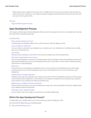 All Apex requests return a collection that contains from 1 to 50,000 records. You cannot assume that your code only works on a
single record at a time. Therefore, you must implement programming patterns that take bulk processing into account. If you don’t,
you may run into the governor limits.
SEE ALSO:
Trigger and Bulk Request Best Practices
Apex Development Process
In this chapter, you’ll learn about the Apex development lifecycle, and which organization and tools to use to develop Apex. You’ll also
learn about testing and deploying Apex code.
IN THIS SECTION:
What is the Apex Development Process?
To develop Apex, get a Developer Edition account, write and test your code, then deploy your code.
Create a Developer or Sandbox Org
You can run Apex in a production org, a developer org, or a sandbox org. You can develop Apex in a developer org or a sandbox
org, but not in a production org.
Learning Apex
After you have your developer account, there are many resources available to you for learning about Apex
Writing Apex Using Development Environments
There are several development environments for developing Apex code. The Developer Console and the Salesforce extensions for
Visual Studio Code allow you to write, test, and debug your Apex code. The code editor in the user interface enables only writing
code and doesn’t support debugging.
Writing Tests
Testing is the key to successful long-term development and is a critical component of the development process. We strongly
recommend that you use a test-driven development process, that is, test development that occurs at the same time as code
development.
Deploying Apex to a Sandbox Organization
Sandboxes create copies of your Salesforce org in separate environments. Use them for development, testing, and training without
compromising the data and applications in your production org. Sandboxes are isolated from your production org, so operations
that you perform in your sandboxes don’t affect your production org.
Deploying Apex to a Salesforce Production Organization
After you have finished all of your unit tests and verified that your Apex code is executing properly, the final step is deploying Apex
to your Salesforce production organization.
Adding Apex Code to a AppExchange App
You can include an Apex class or trigger in an app that you’re creating for AppExchange.
What is the Apex Development Process?
To develop Apex, get a Developer Edition account, write and test your code, then deploy your code.
We recommend the following process for developing Apex:
1. Obtain a Developer Edition account.
11
Apex Development Process
Apex Developer Guide
 