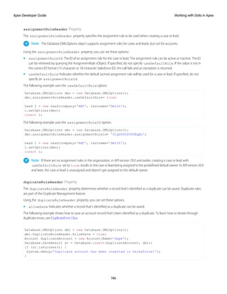 assignmentRuleHeader Property
The assignmentRuleHeader property specifies the assignment rule to be used when creating a case or lead.
Note: The Database.DMLOptions object supports assignment rules for cases and leads, but not for accounts.
Using the assignmentRuleHeader property, you can set these options:
• assignmentRuleID: The ID of an assignment rule for the case or lead. The assignment rule can be active or inactive. The ID
can be retrieved by querying the AssignmentRule sObject. If specified, do not specify useDefaultRule. If the value is not in
the correct ID format (15-character or 18-character Salesforce ID), the call fails and an exception is returned.
• useDefaultRule: Indicates whether the default (active) assignment rule will be used for a case or lead. If specified, do not
specify an assignmentRuleId.
The following example uses the useDefaultRule option:
Database.DMLOptions dmo = new Database.DMLOptions();
dmo.assignmentRuleHeader.useDefaultRule= true;
Lead l = new Lead(company='ABC', lastname='Smith');
l.setOptions(dmo);
insert l;
The following example uses the assignmentRuleID option:
Database.DMLOptions dmo = new Database.DMLOptions();
dmo.assignmentRuleHeader.assignmentRuleId= '01QD0000000EqAn';
Lead l = new Lead(company='ABC', lastname='Smith');
l.setOptions(dmo);
insert l;
Note: If there are no assignment rules in the organization, in API version 29.0 and earlier, creating a case or lead with
useDefaultRule set to true results in the case or lead being assigned to the predefined default owner. In API version 30.0
and later, the case or lead is unassigned and doesn't get assigned to the default owner.
dupicateRuleHeader Property
The dupicateRuleHeader property determines whether a record that’s identified as a duplicate can be saved. Duplicate rules
are part of the Duplicate Management feature.
Using the dupicateRuleHeader property, you can set these options.
• allowSave: Indicates whether a record that’s identified as a duplicate can be saved.
The following example shows how to save an account record that’s been identified as a duplicate. To learn how to iterate through
duplicate errors, see DuplicateError Class
Database.DMLOptions dml = new Database.DMLOptions();
dml.DuplicateRuleHeader.AllowSave = true;
Account duplicateAccount = new Account(Name='dupe');
Database.SaveResult sr = Database.insert(duplicateAccount, dml);
if (sr.isSuccess()) {
System.debug('Duplicate account has been inserted in Salesforce!');
}
146
Working with Data in Apex
Apex Developer Guide
 