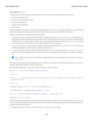 emailHeader Property
The Salesforce user interface allows you to specify whether or not to send an email when the following events occur:
• Creation of a new case or task
• Conversion of a case email to a contact
• New user email notification
• Lead queue email notification
• Password reset
In Apex saved against API version 15.0 or later, the Database.DMLOptions emailHeader property enables you to specify additional
information regarding the email that gets sent when one of the events occurs because of Apex DML code execution.
Using the emailHeader property, you can set these options.
• triggerAutoResponseEmail:Indicateswhethertotriggerauto-responserules(true)ornot(false),forleadsandcases.
This email can be automatically triggered by a number of events, for example when creating a case or resetting a user password. If
this value is set to true, when a case is created, if there is an email address for the contact specified in ContactID, the email is
sent to that address. If not, the email is sent to the address specified in SuppliedEmail.
• triggerOtherEmail: Indicates whether to trigger email outside the organization (true) or not (false). This email can be
automatically triggered by creating, editing, or deleting a contact for a case.
• triggerUserEmail: Indicates whether to trigger email that is sent to users in the organization (true) or not (false). This
email can be automatically triggered by a number of events; resetting a password, creating a new user, or creating or modifying a
task.
Note: Adding comments to a case in Apex doesn’t trigger email to users in the organization even if triggerUserEmail
is set to true.
Eventhoughauto-sentemailscanbetriggeredbyactionsintheSalesforceuserinterface,theDMLOptionssettingsfor emailHeader
take effect only for DML operations carried out in Apex code.
In the following example, the triggerAutoResponseEmail option is specified:
Account a = new Account(name='Acme Plumbing');
insert a;
Contact c = new Contact(email='jplumber@salesforce.com', firstname='Joe',lastname='Plumber',
accountid=a.id);
insert c;
Database.DMLOptions dlo = new Database.DMLOptions();
dlo.EmailHeader.triggerAutoResponseEmail = true;
Case ca = new Case(subject='Plumbing Problems', contactid=c.id);
database.insert(ca, dlo);
Email sent through Apex because of a group event includes additional behaviors. A groupevent is an event for which IsGroupEvent
is true. The EventAttendee object tracks the users, leads, or contacts that are invited to a group event. Note the following behaviors for
group event email sent through Apex:
• Sending a group event invitation to a user respects the triggerUserEmail option
147
Working with Data in Apex
Apex Developer Guide
 