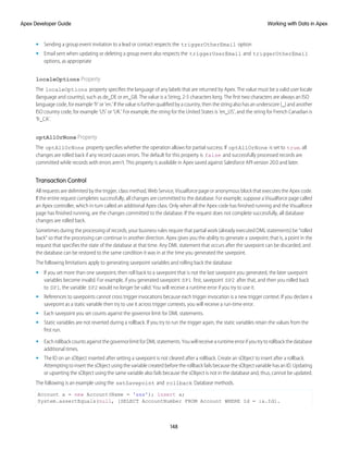 • Sending a group event invitation to a lead or contact respects the triggerOtherEmail option
• Email sent when updating or deleting a group event also respects the triggerUserEmail and triggerOtherEmail
options, as appropriate
localeOptions Property
The localeOptions property specifies the language of any labels that are returned by Apex. The value must be a valid user locale
(language and country), such as de_DE or en_GB. The value is a String, 2-5 characters long. The first two characters are always an ISO
language code, for example 'fr' or 'en.' If the value is further qualified by a country, then the string also has an underscore (_) and another
ISO country code, for example 'US' or 'UK.' For example, the string for the United States is 'en_US', and the string for French Canadian is
'fr_CA'.
optAllOrNone Property
The optAllOrNone property specifies whether the operation allows for partial success. If optAllOrNone is set to true, all
changes are rolled back if any record causes errors. The default for this property is false and successfully processed records are
committed while records with errors aren't. This property is available in Apex saved against Salesforce API version 20.0 and later.
Transaction Control
All requests are delimited by the trigger, class method, Web Service, Visualforce page or anonymous block that executes the Apex code.
If the entire request completes successfully, all changes are committed to the database. For example, suppose a Visualforce page called
an Apex controller, which in turn called an additional Apex class. Only when all the Apex code has finished running and the Visualforce
page has finished running, are the changes committed to the database. If the request does not complete successfully, all database
changes are rolled back.
Sometimes during the processing of records, your business rules require that partial work (already executed DML statements) be “rolled
back” so that the processing can continue in another direction. Apex gives you the ability to generate a savepoint, that is, a point in the
request that specifies the state of the database at that time. Any DML statement that occurs after the savepoint can be discarded, and
the database can be restored to the same condition it was in at the time you generated the savepoint.
The following limitations apply to generating savepoint variables and rolling back the database:
• If you set more than one savepoint, then roll back to a savepoint that is not the last savepoint you generated, the later savepoint
variables become invalid. For example, if you generated savepoint SP1 first, savepoint SP2 after that, and then you rolled back
to SP1, the variable SP2 would no longer be valid. You will receive a runtime error if you try to use it.
• References to savepoints cannot cross trigger invocations because each trigger invocation is a new trigger context. If you declare a
savepoint as a static variable then try to use it across trigger contexts, you will receive a run-time error.
• Each savepoint you set counts against the governor limit for DML statements.
• Static variables are not reverted during a rollback. If you try to run the trigger again, the static variables retain the values from the
first run.
• EachrollbackcountsagainstthegovernorlimitforDMLstatements.Youwillreceivearuntimeerrorifyoutrytorollbackthedatabase
additional times.
• The ID on an sObject inserted after setting a savepoint is not cleared after a rollback. Create an sObject to insert after a rollback.
Attempting to insert the sObject using the variable created before the rollback fails because the sObject variable has an ID. Updating
or upserting the sObject using the same variable also fails because the sObject is not in the database and, thus, cannot be updated.
The following is an example using the setSavepoint and rollback Database methods.
Account a = new Account(Name = 'xxx'); insert a;
System.assertEquals(null, [SELECT AccountNumber FROM Account WHERE Id = :a.Id].
148
Working with Data in Apex
Apex Developer Guide
 