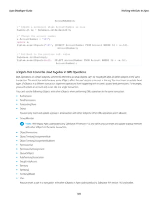 AccountNumber);
// Create a savepoint while AccountNumber is null
Savepoint sp = Database.setSavepoint();
// Change the account number
a.AccountNumber = '123';
update a;
System.assertEquals('123', [SELECT AccountNumber FROM Account WHERE Id = :a.Id].
AccountNumber);
// Rollback to the previous null value
Database.rollback(sp);
System.assertEquals(null, [SELECT AccountNumber FROM Account WHERE Id = :a.Id].
AccountNumber);
sObjects That Cannot Be Used Together in DML Operations
DML operations on certain sObjects, sometimes referred to as setup objects, can’t be mixed with DML on other sObjects in the same
transaction. This restriction exists because some sObjects affect the user’s access to records in the org. You must insert or update these
types of sObjects in a different transaction to prevent operations from happening with incorrect access-level permissions. For example,
you can’t update an account and a user role in a single transaction.
You can’t use the following sObjects with other sObjects when performing DML operations in the same transaction.
• AuthSession
• FieldPermissions
• ForecastingShare
• Group
You can only insert and update a group in a transaction with other sObjects. Other DML operations aren’t allowed.
• GroupMember
Note: With legacy Apex code saved using Salesforce API version 14.0 and earlier, you can insert and update a group member
with other sObjects in the same transaction.
• ObjectPermissions
• ObjectTerritory2AssignmentRule
• ObjectTerritory2AssignmentRuleItem
• PermissionSet
• PermissionSetAssignment
• QueueSObject
• RuleTerritory2Association
• SetupEntityAccess
• Territory
• Territory2
• Territory2Model
• User
You can insert a user in a transaction with other sObjects in Apex code saved using Salesforce API version 14.0 and earlier.
149
Working with Data in Apex
Apex Developer Guide
 