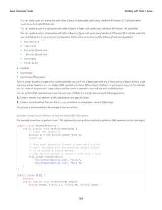 You can insert a user in a transaction with other sObjects in Apex code saved using Salesforce API version 15.0 and later when
UserRoleId is specified as null.
You can update a user in a transaction with other sObjects in Apex code saved using Salesforce API version 14.0 and earlier
You can update a user in a transaction with other sObjects in Apex code saved using Salesforce API version 15.0 and later when the
user isn’t included in a Lightning Sync configuration (either active or inactive) and the following fields aren’t updated:
– UserRoleId
– IsActive
– ForecastEnabled
– IsPortalEnabled
– Username
– ProfileId
• UserRole
• UserTerritory
• UserTerritory2Association
If you're using a Visualforce page with a custom controller, you can't mix sObject types with any of these special sObjects within a single
request or action. However, you can perform DML operations on these different types of sObjects in subsequent requests. For example,
you can create an account with a save button, and then create a user with a non-null role with a submit button.
You can perform DML operations on more than one type of sObject in a single class using the following process:
1. Create a method that performs a DML operation on one type of sObject.
2. Create a second method that uses the future annotation to manipulate a second sObject type.
This process is demonstrated in the example in the next section.
Example: Using a Future Method to Perform Mixed DML Operations
This example shows how to perform mixed DML operations by using a future method to perform a DML operation on the User object.
public class MixedDMLFuture {
public static void useFutureMethod() {
// First DML operation
Account a = new Account(Name='Acme');
insert a;
// This next operation (insert a user with a role)
// can't be mixed with the previous insert unless
// it is within a future method.
// Call future method to insert a user with a role.
Util.insertUserWithRole(
'mruiz@awcomputing.com', 'mruiz',
'mruiz@awcomputing.com', 'Ruiz');
}
}
public class Util {
@future
public static void insertUserWithRole(
String uname, String al, String em, String lname) {
150
Working with Data in Apex
Apex Developer Guide
 