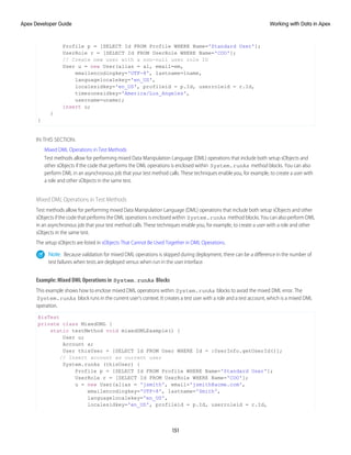 Profile p = [SELECT Id FROM Profile WHERE Name='Standard User'];
UserRole r = [SELECT Id FROM UserRole WHERE Name='COO'];
// Create new user with a non-null user role ID
User u = new User(alias = al, email=em,
emailencodingkey='UTF-8', lastname=lname,
languagelocalekey='en_US',
localesidkey='en_US', profileid = p.Id, userroleid = r.Id,
timezonesidkey='America/Los_Angeles',
username=uname);
insert u;
}
}
IN THIS SECTION:
Mixed DML Operations in Test Methods
Test methods allow for performing mixed Data Manipulation Language (DML) operations that include both setup sObjects and
other sObjects if the code that performs the DML operations is enclosed within System.runAs method blocks. You can also
perform DML in an asynchronous job that your test method calls. These techniques enable you, for example, to create a user with
a role and other sObjects in the same test.
Mixed DML Operations in Test Methods
Test methods allow for performing mixed Data Manipulation Language (DML) operations that include both setup sObjects and other
sObjects if the code that performs the DML operations is enclosed within System.runAs method blocks. You can also perform DML
in an asynchronous job that your test method calls. These techniques enable you, for example, to create a user with a role and other
sObjects in the same test.
The setup sObjects are listed in sObjects That Cannot Be Used Together in DML Operations.
Note: Because validation for mixed DML operations is skipped during deployment, there can be a difference in the number of
test failures when tests are deployed versus when run in the user interface.
Example: Mixed DML Operations in System.runAs Blocks
This example shows how to enclose mixed DML operations within System.runAs blocks to avoid the mixed DML error. The
System.runAs block runs in the current user’s context. It creates a test user with a role and a test account, which is a mixed DML
operation.
@isTest
private class MixedDML {
static testMethod void mixedDMLExample() {
User u;
Account a;
User thisUser = [SELECT Id FROM User WHERE Id = :UserInfo.getUserId()];
// Insert account as current user
System.runAs (thisUser) {
Profile p = [SELECT Id FROM Profile WHERE Name='Standard User'];
UserRole r = [SELECT Id FROM UserRole WHERE Name='COO'];
u = new User(alias = 'jsmith', email='jsmith@acme.com',
emailencodingkey='UTF-8', lastname='Smith',
languagelocalekey='en_US',
localesidkey='en_US', profileid = p.Id, userroleid = r.Id,
151
Working with Data in Apex
Apex Developer Guide
 