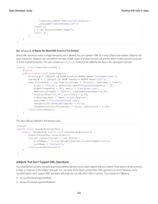 timezonesidkey='America/Los_Angeles',
username='jsmith@acme.com');
insert u;
a = new Account(name='Acme');
insert a;
}
}
}
Use @future to Bypass the Mixed DML Error in a Test Method
Mixed DML operations within a single transaction aren’t allowed. You can’t perform DML on a setup sObject and another sObject in the
same transaction. However, you can perform one type of DML as part of an asynchronous job and the others in other asynchronous jobs
or in the original transaction. This class contains an @future method to be called by the class in the subsequent example.
public class InsertFutureUser {
@future
public static void insertUser() {
Profile p = [SELECT Id FROM Profile WHERE Name='Standard User'];
UserRole r = [SELECT Id FROM UserRole WHERE Name='COO'];
User futureUser = new User(firstname = 'Future', lastname = 'User',
alias = 'future', defaultgroupnotificationfrequency = 'N',
digestfrequency = 'N', email = 'test@test.org',
emailencodingkey = 'UTF-8', languagelocalekey='en_US',
localesidkey='en_US', profileid = p.Id,
timezonesidkey = 'America/Los_Angeles',
username = 'futureuser@test.org',
userpermissionsmarketinguser = false,
userpermissionsofflineuser = false, userroleid = r.Id);
insert(futureUser);
}
}
This class calls the method in the previous class.
@isTest
public class UserAndContactTest {
public testmethod static void testUserAndContact() {
InsertFutureUser.insertUser();
Contact currentContact = new Contact(
firstName = String.valueOf(System.currentTimeMillis()),
lastName = 'Contact');
insert(currentContact);
}
}
sObjects That Don’t Support DML Operations
Your organization contains standard objects provided by Salesforce and custom objects that you created. These objects can be accessed
in Apex as instances of the sObject data type. You can query these objects and perform DML operations on them. However, some
standard objects don’t support DML operations although you can still obtain them in queries. They include the following:
• AccountTerritoryAssignmentRule
• AccountTerritoryAssignmentRuleItem
152
Working with Data in Apex
Apex Developer Guide
 