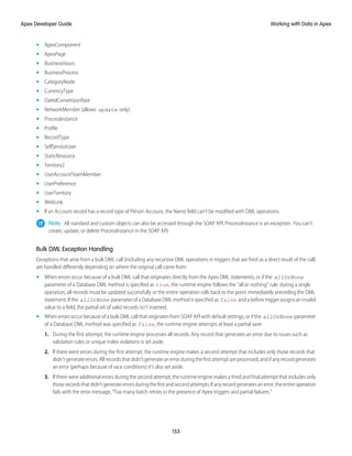• ApexComponent
• ApexPage
• BusinessHours
• BusinessProcess
• CategoryNode
• CurrencyType
• DatedConversionRate
• NetworkMember (allows update only)
• ProcessInstance
• Profile
• RecordType
• SelfServiceUser
• StaticResource
• Territory2
• UserAccountTeamMember
• UserPreference
• UserTerritory
• WebLink
• If an Account record has a record type of Person Account, the Name field can’t be modified with DML operations.
Note: All standard and custom objects can also be accessed through the SOAP API. ProcessInstance is an exception. You can’t
create, update, or delete ProcessInstance in the SOAP API.
Bulk DML Exception Handling
Exceptions that arise from a bulk DML call (including any recursive DML operations in triggers that are fired as a direct result of the call)
are handled differently depending on where the original call came from:
• When errors occur because of a bulk DML call that originates directly from the Apex DML statements, or if the allOrNone
parameter of a Database DML method is specified as true, the runtime engine follows the “all or nothing” rule: during a single
operation, all records must be updated successfully or the entire operation rolls back to the point immediately preceding the DML
statement. If the allOrNone parameter of a Database DML method is specified as false and a before trigger assigns an invalid
value to a field, the partial set of valid records isn’t inserted.
• When errors occur because of a bulk DML call that originates from SOAP API with default settings, or if the allOrNone parameter
of a Database DML method was specified as false, the runtime engine attempts at least a partial save:
1. During the first attempt, the runtime engine processes all records. Any record that generates an error due to issues such as
validation rules or unique index violations is set aside.
2. If there were errors during the first attempt, the runtime engine makes a second attempt that includes only those records that
didn’t generate errors. All records that didn't generate an error during the first attempt are processed, and if any record generates
an error (perhaps because of race conditions) it’s also set aside.
3. If there were additional errors during the second attempt, the runtime engine makes a third and final attempt that includes only
thoserecordsthatdidn’tgenerateerrorsduringthefirstandsecondattempts.Ifanyrecordgeneratesanerror,theentireoperation
fails with the error message, “Too many batch retries in the presence of Apex triggers and partial failures.”
153
Working with Data in Apex
Apex Developer Guide
 