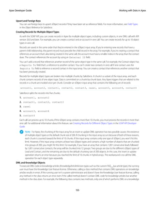 Upsert and Foreign Keys
You can use foreign keys to upsert sObject records if they have been set as reference fields. For more information, see Field Types
in the Object Reference for Salesforce.
Creating Records for Multiple Object Types
As with the SOAP API, you can create records in Apex for multiple object types, including custom objects, in one DML call with API
version 20.0 and later. For example, you can create a contact and an account in one call. You can create records for up to 10 object
types in one call.
Records are saved in the same order that they’re entered in the sObject input array. If you’re entering new records that have a
parent-child relationship, the parent record must precede the child record in the array. For example, if you’re creating a contact that
references an account that’s also being created in the same call, the account must have a smaller index in the array than the contact
does. The contact references the account by using an External ID field.
You can’t add a record that references another record of the same object type in the same call. For example, the Contact object has
a Reports To field that’s a reference to another contact. You can’t create two contacts in one call if one contact uses the
Reports To field to reference a second contact in the input array. You can create a contact that references another contact that
has been previously created.
Records for multiple object types are broken into multiple chunks by Salesforce. A chunk is a subset of the input array, and each
chunk contains records of one object type. Data is committed on a chunk-by-chunk basis. Any Apex triggers that are related to the
records in a chunk are invoked once per chunk. Consider an sObject input array that contains the following set of records:
account1, account2, contact1, contact2, contact3, case1, account3, account4, contact4
Salesforce splits the records into five chunks:
1. account1, account2
2. contact1, contact2, contact3
3. case1
4. account3, account4
5. contact4
Each call can process up to 10 chunks. If the sObject array contains more than 10 chunks, you must process the records in more than
one call. For additional information about this feature, see Creating Records for Different Object Types in the SOAP API Developer
Guide.
Note: For Apex, the chunking of the input array for an insert or update DML operation has two possible causes: the existence
of multiple object types or the default chunk size of 200. If chunking in the input array occurs because of both of these reasons,
each chunk is counted toward the limit of 10 chunks. If the input array contains only one type of sObject, you won’t hit this
limit. However, if the input array contains at least two sObject types and contains a high number of objects that are chunked
into groups of 200, you might hit this limit. For example, if you have an array that contains 1,001 consecutive leads followed
by 1,001 consecutive contacts, the array will be chunked into 12 groups: Two groups are due to the different sObject types of
Lead and Contact, and the remaining are due to the default chunking size of 200 objects. In this case, the insert or update
operation returns an error because you reached the limit of 10 chunks in hybrid arrays. The workaround is to call the DML
operation for each object type separately.
DML and Knowledge Objects
ToexecuteDMLcodeonknowledgearticles(KnowledgeArticleVersiontypessuchasthecustomFAQ__kavarticletype),therunning
user must have the Knowledge User feature license. Otherwise, calling a class method that contains DML operations on knowledge
articles results in errors. If the running user isn’t a system administrator and doesn’t have the Knowledge User feature license, calling
any method in the class returns an error even if the called method doesn’t contain DML code for knowledge articles but another
method in the class does. For example, the following class contains two methods, only one of which performs DML on a knowledge
155
Working with Data in Apex
Apex Developer Guide
 