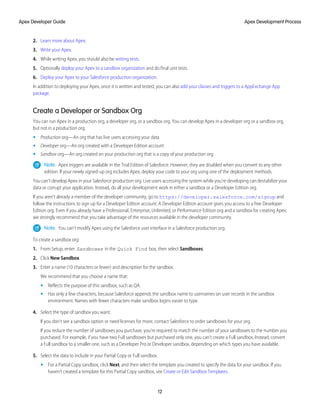 2. Learn more about Apex.
3. Write your Apex.
4. While writing Apex, you should also be writing tests.
5. Optionally deploy your Apex to a sandbox organization and do final unit tests.
6. Deploy your Apex to your Salesforce production organization.
In addition to deploying your Apex, once it is written and tested, you can also add your classes and triggers to a AppExchange App
package.
Create a Developer or Sandbox Org
You can run Apex in a production org, a developer org, or a sandbox org. You can develop Apex in a developer org or a sandbox org,
but not in a production org.
• Production org—An org that has live users accessing your data
• Developer org—An org created with a Developer Edition account
• Sandbox org—An org created on your production org that is a copy of your production org
Note: Apex triggers are available in the Trial Edition of Salesforce. However, they are disabled when you convert to any other
edition. If your newly signed-up org includes Apex, deploy your code to your org using one of the deployment methods.
You can't develop Apex in your Salesforce production org. Live users accessing the system while you're developing can destabilize your
data or corrupt your application. Instead, do all your development work in either a sandbox or a Developer Edition org.
If you aren't already a member of the developer community, go to https://developer.salesforce.com/signup and
follow the instructions to sign up for a Developer Edition account. A Developer Edition account gives you access to a free Developer
Edition org. Even if you already have a Professional, Enterprise, Unlimited, or Performance Edition org and a sandbox for creating Apex,
we strongly recommend that you take advantage of the resources available in the developer community.
Note: You can’t modify Apex using the Salesforce user interface in a Salesforce production org.
To create a sandbox org:
1. From Setup, enter Sandboxes in the Quick Find box, then select Sandboxes.
2. Click New Sandbox.
3. Enter a name (10 characters or fewer) and description for the sandbox.
We recommend that you choose a name that:
• Reflects the purpose of this sandbox, such as QA.
• Has only a few characters, because Salesforce appends the sandbox name to usernames on user records in the sandbox
environment. Names with fewer characters make sandbox logins easier to type.
4. Select the type of sandbox you want.
If you don’t see a sandbox option or need licenses for more, contact Salesforce to order sandboxes for your org.
If you reduce the number of sandboxes you purchase, you’re required to match the number of your sandboxes to the number you
purchased. For example, if you have two Full sandboxes but purchased only one, you can’t create a Full sandbox. Instead, convert
a Full sandbox to a smaller one, such as a Developer Pro or Developer sandbox, depending on which types you have available.
5. Select the data to include in your Partial Copy or Full sandbox.
• For a Partial Copy sandbox, click Next, and then select the template you created to specify the data for your sandbox. If you
haven’t created a template for this Partial Copy sandbox, see Create or Edit Sandbox Templates.
12
Apex Development Process
Apex Developer Guide
 