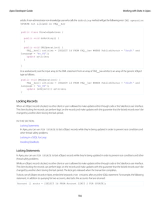 article.Anon-administratornon-knowledgeuserwhocallsthe doNothing methodwillgetthefollowingerror: DML operation
UPDATE not allowed on FAQ__kav
public class KnowledgeAccess {
public void doNothing() {
}
public void DMLOperation() {
FAQ__kav[] articles = [SELECT Id FROM FAQ__kav WHERE PublishStatus = 'Draft' and
Language = 'en_US'];
update articles;
}
}
As a workaround, cast the input array to the DML statement from an array of FAQ__kav articles to an array of the generic sObject
type as follows:
public void DMLOperation() {
FAQ__kav[] articles = [SELECT id FROM FAQ__kav WHERE PublishStatus = 'Draft' and
Language = 'en_US'];
update (sObject[]) articles;
}
Locking Records
When an sObject record is locked, no other client or user is allowed to make updates either through code or the Salesforce user interface.
The client locking the records can perform logic on the records and make updates with the guarantee that the locked records won’t be
changed by another client during the lock period.
IN THIS SECTION:
Locking Statements
In Apex, you can use FOR UPDATE to lock sObject records while they’re being updated in order to prevent race conditions and
other thread safety problems.
Locking in a SOQL For Loop
Avoiding Deadlocks
Locking Statements
In Apex, you can use FOR UPDATE to lock sObject records while they’re being updated in order to prevent race conditions and other
thread safety problems.
While an sObject record is locked, no other client or user is allowed to make updates either through code or the Salesforce user interface.
The client locking the records can perform logic on the records and make updates with the guarantee that the locked records won’t be
changed by another client during the lock period. The lock gets released when the transaction completes.
TolockasetofsObjectrecordsinApex,embedthekeywords FOR UPDATE afteranyinlineSOQLstatement.Forexample,thefollowing
statement, in addition to querying for two accounts, also locks the accounts that are returned:
Account [] accts = [SELECT Id FROM Account LIMIT 2 FOR UPDATE];
156
Working with Data in Apex
Apex Developer Guide
 