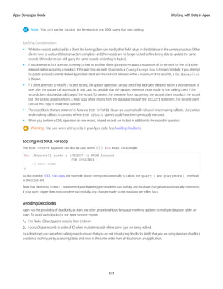 Note: You can’t use the ORDER BY keywords in any SOQL query that uses locking.
Locking Considerations
• While the records are locked by a client, the locking client can modify their field values in the database in the same transaction. Other
clients have to wait until the transaction completes and the records are no longer locked before being able to update the same
records. Other clients can still query the same records while they’re locked.
• If you attempt to lock a record currently locked by another client, your process waits a maximum of 10 seconds for the lock to be
releasedbeforeacquiringanewlock.Ifthewaittimeexceeds10seconds,a QueryException isthrown.Similarly,ifyouattempt
toupdatearecordcurrentlylockedbyanotherclientandthelockisn’treleasedwithinamaximumof10seconds,a DmlException
is thrown.
• If a client attempts to modify a locked record, the update operation can succeed if the lock gets released within a short amount of
time after the update call was made. In this case, it’s possible that the updates overwrite those made by the locking client if the
second client obtained an old copy of the record. To prevent the overwrite from happening, the second client must lock the record
first. The locking process returns a fresh copy of the record from the database through the SELECT statement. The second client
can use this copy to make new updates.
• The record locks that are obtained in Apex via FOR UPDATE clause are automatically released when making callouts. Use caution
while making callouts in contexts where FOR UPDATE queries could have been previously executed.
• When you perform a DML operation on one record, related records are locked in addition to the record in question.
Warning: Use care when setting locks in your Apex code. See Avoiding Deadlocks.
Locking in a SOQL For Loop
The FOR UPDATE keywords can also be used within SOQL for loops. For example:
for (Account[] accts : [SELECT Id FROM Account
FOR UPDATE]) {
// Your code
}
As discussed in SOQL For Loops, the example above corresponds internally to calls to the query() and queryMore() methods
in the SOAP API.
Notethatthereisno commit statement.IfyourApextriggercompletessuccessfully,anydatabasechangesareautomaticallycommitted.
If your Apex trigger does not complete successfully, any changes made to the database are rolled back.
Avoiding Deadlocks
Apex has the possibility of deadlocks, as does any other procedural logic language involving updates to multiple database tables or
rows. To avoid such deadlocks, the Apex runtime engine:
1. First locks sObject parent records, then children.
2. Locks sObject records in order of ID when multiple records of the same type are being edited.
Asadeveloper,usecarewhenlockingrowstoensurethatyouarenotintroducingdeadlocks.Verifythatyouareusingstandarddeadlock
avoidance techniques by accessing tables and rows in the same order from all locations in an application.
157
Working with Data in Apex
Apex Developer Guide
 