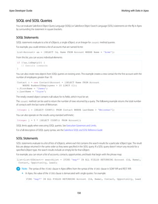 SOQL and SOSL Queries
You can evaluate Salesforce Object Query Language (SOQL) or Salesforce Object Search Language (SOSL) statements on-the-fly in Apex
by surrounding the statement in square brackets.
SOQL Statements
SOQL statements evaluate to a list of sObjects, a single sObject, or an Integer for count method queries.
For example, you could retrieve a list of accounts that are named Acme:
List<Account> aa = [SELECT Id, Name FROM Account WHERE Name = 'Acme'];
From this list, you can access individual elements:
if (!aa.isEmpty()) {
// Execute commands
}
You can also create new objects from SOQL queries on existing ones. This example creates a new contact for the first account with the
number of employees greater than 10.
Contact c = new Contact(Account = [SELECT Name FROM Account
WHERE NumberOfEmployees > 10 LIMIT 1]);
c.FirstName = 'James';
c.LastName = 'Yoyce';
The newly created object contains null values for its fields, which must be set.
The count method can be used to return the number of rows returned by a query. The following example returns the total number
of contacts with the last name of Weissman:
Integer i = [SELECT COUNT() FROM Contact WHERE LastName = 'Weissman'];
You can also operate on the results using standard arithmetic:
Integer j = 5 * [SELECT COUNT() FROM Account];
SOQL limits apply when executing SOQL queries. See Execution Governors and Limits.
For a full description of SOQL query syntax, see the Salesforce SOQL and SOSL Reference Guide.
SOSL Statements
SOSL statements evaluate to a list of lists of sObjects, where each list contains the search results for a particular sObject type. The result
lists are always returned in the same order as they were specified in the SOSL query. If a SOSL query doesn’t return any records for a
specified sObject type, the search results include an empty list for that sObject.
For example, you can return a list of accounts, contacts, opportunities, and leads that begin with the phrase map:
List<List<SObject>> searchList = [FIND 'map*' IN ALL FIELDS RETURNING Account (Id, Name),
Contact, Opportunity, Lead];
Note: The syntax of the FIND clause in Apex differs from the syntax of the FIND clause in SOAP API and REST API:
• In Apex, the value of the FIND clause is demarcated with single quotes. For example:
FIND 'map*' IN ALL FIELDS RETURNING Account (Id, Name), Contact, Opportunity, Lead
158
Working with Data in Apex
Apex Developer Guide
 