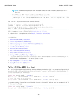 Note: Apex that is running in system mode ignores field-level security while scanning for a match using IN ALL
FIELDS.
• In the API, the value of the FIND clause is demarcated with braces. For example:
FIND {map*} IN ALL FIELDS RETURNING Account (Id, Name), Contact, Opportunity, Lead
From searchList, you can create arrays for each object returned:
Account [] accounts = ((List<Account>)searchList[0]);
Contact [] contacts = ((List<Contact>)searchList[1]);
Opportunity [] opportunities = ((List<Opportunity>)searchList[2]);
Lead [] leads = ((List<Lead>)searchList[3]);
SOSL limits apply when executing SOSL queries. See Execution Governors and Limits.
For a full description of SOSL query syntax, see the Salesforce SOQL and SOSL Reference Guide.
IN THIS SECTION:
1. Working with SOQL and SOSL Query Results
2. Accessing sObject Fields Through Relationships
3. Understanding Foreign Key and Parent-Child Relationship SOQL Queries
4. Working with SOQL Aggregate Functions
5. Working with Very Large SOQL Queries
6. Using SOQL Queries That Return One Record
7. Improve Performance by Avoiding Null Values
8. Working with Polymorphic Relationships in SOQL Queries
A polymorphic relationship is a relationship between objects where a referenced object can be one of several different types. For
example, the Who relationship field of a Task can be a Contact or a Lead.
9. Using Apex Variables in SOQL and SOSL Queries
10. Querying All Records with a SOQL Statement
Working with SOQL and SOSL Query Results
SOQL and SOSL queries only return data for sObject fields that are selected in the original query. If you try to access a field that was not
selected in the SOQL or SOSL query (other than ID), you receive a runtime error, even if the field contains a value in the database. The
following code example causes a runtime error:
insert new Account(Name = 'Singha');
Account acc = [SELECT Id FROM Account WHERE Name = 'Singha' LIMIT 1];
// Note that name is not selected
String name = [SELECT Id FROM Account WHERE Name = 'Singha' LIMIT 1].Name;
The following is the same code example rewritten so it does not produce a runtime error. Note that Name has been added as part of
the select statement, after Id.
insert new Account(Name = 'Singha');
Account acc = [SELECT Id FROM Account WHERE Name = 'Singha' LIMIT 1];
159
Working with Data in Apex
Apex Developer Guide
 