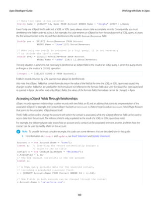 // Note that name is now selected
String name = [SELECT Id, Name FROM Account WHERE Name = 'Singha' LIMIT 1].Name;
Even if only one sObject field is selected, a SOQL or SOSL query always returns data as complete records. Consequently, you must
dereference the field in order to access it. For example, this code retrieves an sObject list from the database with a SOQL query, accesses
the first account record in the list, and then dereferences the record's AnnualRevenue field:
Double rev = [SELECT AnnualRevenue FROM Account
WHERE Name = 'Acme'][0].AnnualRevenue;
// When only one result is returned in a SOQL query, it is not necessary
// to include the list's index.
Double rev2 = [SELECT AnnualRevenue FROM Account
WHERE Name = 'Acme' LIMIT 1].AnnualRevenue;
The only situation in which it is not necessary to dereference an sObject field in the result of an SOQL query, is when the query returns
an Integer as the result of a COUNT operation:
Integer i = [SELECT COUNT() FROM Account];
Fields in records returned by SOSL queries must always be dereferenced.
Also note that sObject fields that contain formulas return the value of the field at the time the SOQL or SOSL query was issued. Any
changes to other fields that are used within the formula are not reflected in the formula field value until the record has been saved and
re-queried in Apex. Like other read-only sObject fields, the values of the formula fields themselves cannot be changed in Apex.
Accessing sObject Fields Through Relationships
sObject records represent relationships to other records with two fields: an ID and an address that points to a representation of the
associatedsObject.Forexample,theContactsObjecthasbothan AccountId fieldoftypeID,andan Account fieldoftypeAccount
that points to the associated sObject record itself.
The ID field can be used to change the account with which the contact is associated, while the sObject reference field can be used to
access data from the account. The reference field is only populated as the result of a SOQL or SOSL query (see note).
For example, the following Apex code shows how an account and a contact can be associated with one another, and then how the
contact can be used to modify a field on the account:
Note: To provide the most complete example, this code uses some elements that are described later in this guide:
• For information on insert and update, see Insert Statement and Update Statement.
Account a = new Account(Name = 'Acme');
insert a; // Inserting the record automatically assigns a
// value to its ID field
Contact c = new Contact(LastName = 'Weissman');
c.AccountId = a.Id;
// The new contact now points at the new account
insert c;
// A SOQL query accesses data for the inserted contact,
// including a populated c.account field
c = [SELECT Account.Name FROM Contact WHERE Id = :c.Id];
// Now fields in both records can be changed through the contact
c.Account.Name = 'salesforce.com';
160
Working with Data in Apex
Apex Developer Guide
 