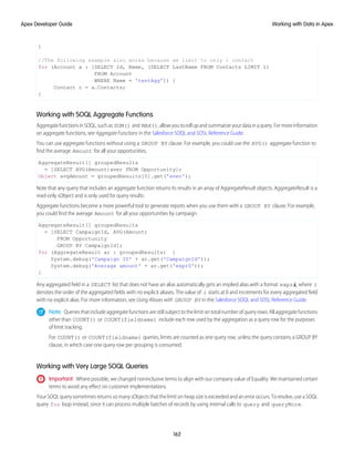 }
//The following example also works because we limit to only 1 contact
for (Account a : [SELECT Id, Name, (SELECT LastName FROM Contacts LIMIT 1)
FROM Account
WHERE Name = 'testAgg']) {
Contact c = a.Contacts;
}
Working with SOQL Aggregate Functions
AggregatefunctionsinSOQL,suchas SUM() and MAX(),allowyoutorollupandsummarizeyourdatainaquery.Formoreinformation
on aggregate functions, see Aggregate Functions in the Salesforce SOQL and SOSL Reference Guide.
You can use aggregate functions without using a GROUP BY clause. For example, you could use the AVG() aggregate function to
find the average Amount for all your opportunities.
AggregateResult[] groupedResults
= [SELECT AVG(Amount)aver FROM Opportunity];
Object avgAmount = groupedResults[0].get('aver');
Note that any query that includes an aggregate function returns its results in an array of AggregateResult objects. AggregateResult is a
read-only sObject and is only used for query results.
Aggregate functions become a more powerful tool to generate reports when you use them with a GROUP BY clause. For example,
you could find the average Amount for all your opportunities by campaign.
AggregateResult[] groupedResults
= [SELECT CampaignId, AVG(Amount)
FROM Opportunity
GROUP BY CampaignId];
for (AggregateResult ar : groupedResults) {
System.debug('Campaign ID' + ar.get('CampaignId'));
System.debug('Average amount' + ar.get('expr0'));
}
Any aggregated field in a SELECT list that does not have an alias automatically gets an implied alias with a format expri, where i
denotes the order of the aggregated fields with no explicit aliases. The value of i starts at 0 and increments for every aggregated field
with no explicit alias. For more information, see Using Aliases with GROUP BY in the Salesforce SOQL and SOSL Reference Guide.
Note: Queries that include aggregate functions are still subject to the limit on total number of query rows. All aggregate functions
other than COUNT() or COUNT(fieldname) include each row used by the aggregation as a query row for the purposes
of limit tracking.
For COUNT() or COUNT(fieldname) queries, limits are counted as one query row, unless the query contains a GROUP BY
clause, in which case one query row per grouping is consumed.
Working with Very Large SOQL Queries
Important: Where possible, we changed noninclusive terms to align with our company value of Equality. We maintained certain
terms to avoid any effect on customer implementations.
Your SOQL query sometimes returns so many sObjects that the limit on heap size is exceeded and an error occurs. To resolve, use a SOQL
query for loop instead, since it can process multiple batches of records by using internal calls to query and queryMore.
162
Working with Data in Apex
Apex Developer Guide
 