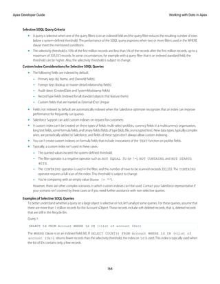 Selective SOQL Query Criteria
• A query is selective when one of the query filters is on an indexed field and the query filter reduces the resulting number of rows
below a system-defined threshold. The performance of the SOQL query improves when two or more filters used in the WHERE
clause meet the mentioned conditions.
• The selectivity threshold is 10% of the first million records and less than 5% of the records after the first million records, up to a
maximum of 333,333 records. In some circumstances, for example with a query filter that is an indexed standard field, the
threshold can be higher. Also, the selectivity threshold is subject to change.
Custom Index Considerations for Selective SOQL Queries
• The following fields are indexed by default.
– Primary keys (Id, Name, and OwnerId fields)
– Foreign keys (lookup or master-detail relationship fields)
– Audit dates (CreatedDate and SystemModstamp fields)
– RecordType fields (indexed for all standard objects that feature them)
– Custom fields that are marked as External ID or Unique
• Fields not indexed by default are automatically indexed when the Salesforce optimizer recognizes that an index can improve
performance for frequently run queries.
• Salesforce Support can add custom indexes on request for customers.
• A custom index can't be created on these types of fields: multi-select picklists, currency fields in a multicurrency organization,
longtextfields,someformulafields,andbinaryfields(fieldsoftypeblob,file,orencryptedtext.)Newdatatypes,typicallycomplex
ones, are periodically added to Salesforce, and fields of these types don’t always allow custom indexing.
• You can’t create custom indexes on formula fields that include invocations of the TEXT function on picklist fields.
• Typically, a custom index isn’t used in these cases.
– The queried values exceed the system-defined threshold.
– The filter operator is a negative operator such as NOT EQUAL TO (or !=), NOT CONTAINS, and NOT STARTS
WITH.
– The CONTAINS operator is used in the filter, and the number of rows to be scanned exceeds 333,333. The CONTAINS
operator requires a full scan of the index. This threshold is subject to change.
– You’re comparing with an empty value (Name != '').
However, there are other complex scenarios in which custom indexes can’t be used. Contact your Salesforce representative if
your scenario isn't covered by these cases or if you need further assistance with non-selective queries.
Examples of Selective SOQL Queries
To better understand whether a query on a large object is selective or not, let's analyze some queries. For these queries, assume that
there are more than 1 million records for the Account sObject. These records include soft-deleted records, that is, deleted records
that are still in the Recycle Bin.
Query 1:
SELECT Id FROM Account WHERE Id IN (<list of account IDs>)
The WHERE clause is on an indexed field (Id). If SELECT COUNT() FROM Account WHERE Id IN (<list of
account IDs>) returns fewer records than the selectivity threshold, the index on Id is used. This index is typically used when
the list of IDs contains only a few records.
164
Working with Data in Apex
Apex Developer Guide
 
