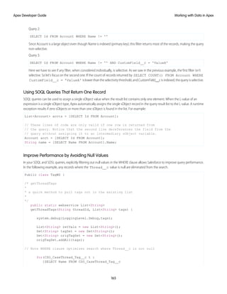 Query 2:
SELECT Id FROM Account WHERE Name != ''
Since Account is a large object even though Name is indexed (primary key), this filter returns most of the records, making the query
non-selective.
Query 3:
SELECT Id FROM Account WHERE Name != '' AND CustomField__c = 'ValueA'
Here we have to see if any filter, when considered individually, is selective. As we saw in the previous example, the first filter isn't
selective. So let's focus on the second one. If the count of records returned by SELECT COUNT() FROM Account WHERE
CustomField__c = 'ValueA' islowerthantheselectivitythreshold,andCustomField__cisindexed,thequeryisselective.
Using SOQL Queries That Return One Record
SOQL queries can be used to assign a single sObject value when the result list contains only one element. When the L-value of an
expression is a single sObject type, Apex automatically assigns the single sObject record in the query result list to the L-value. A runtime
exception results if zero sObjects or more than one sObject is found in the list. For example:
List<Account> accts = [SELECT Id FROM Account];
// These lines of code are only valid if one row is returned from
// the query. Notice that the second line dereferences the field from the
// query without assigning it to an intermediary sObject variable.
Account acct = [SELECT Id FROM Account];
String name = [SELECT Name FROM Account].Name;
Improve Performance by Avoiding Null Values
In your SOQL and SOSL queries, explicitly filtering out null values in the WHERE clause allows Salesforce to improve query performance.
In the following example, any records where the Thread__c value is null are eliminated from the search.
Public class TagWS {
/* getThreadTags
*
* a quick method to pull tags not in the existing list
*
*/
public static webservice List<String>
getThreadTags(String threadId, List<String> tags) {
system.debug(LoggingLevel.Debug,tags);
List<String> retVals = new List<String>();
Set<String> tagSet = new Set<String>();
Set<String> origTagSet = new Set<String>();
origTagSet.addAll(tags);
// Note WHERE clause optimizes search where Thread__c is not null
for(CSO_CaseThread_Tag__c t :
[SELECT Name FROM CSO_CaseThread_Tag__c
165
Working with Data in Apex
Apex Developer Guide
 