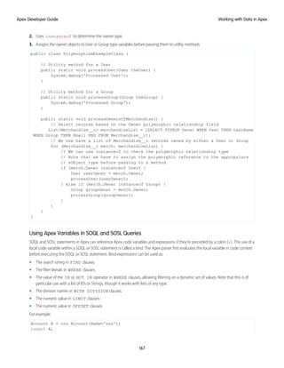 2. Uses instanceof to determine the owner type
3. Assigns the owner objects to User or Group type variables before passing them to utility methods
public class PolymorphismExampleClass {
// Utility method for a User
public static void processUser(User theUser) {
System.debug('Processed User');
}
// Utility method for a Group
public static void processGroup(Group theGroup) {
System.debug('Processed Group');
}
public static void processOwnersOfMerchandise() {
// Select records based on the Owner polymorphic relationship field
List<Merchandise__c> merchandiseList = [SELECT TYPEOF Owner WHEN User THEN LastName
WHEN Group THEN Email END FROM Merchandise__c];
// We now have a list of Merchandise__c records owned by either a User or Group
for (Merchandise__c merch: merchandiseList) {
// We can use instanceof to check the polymorphic relationship type
// Note that we have to assign the polymorphic reference to the appropriate
// sObject type before passing to a method
if (merch.Owner instanceof User) {
User userOwner = merch.Owner;
processUser(userOwner);
} else if (merch.Owner instanceof Group) {
Group groupOwner = merch.Owner;
processGroup(groupOwner);
}
}
}
}
Using Apex Variables in SOQL and SOSL Queries
SOQL and SOSL statements in Apex can reference Apex code variables and expressions if they’re preceded by a colon (:). This use of a
local code variable within a SOQL or SOSL statement is called a bind. The Apex parser first evaluates the local variable in code context
before executing the SOQL or SOSL statement. Bind expressions can be used as:
• The search string in FIND clauses.
• The filter literals in WHERE clauses.
• The value of the IN or NOT IN operator in WHERE clauses, allowing filtering on a dynamic set of values. Note that this is of
particular use with a list of IDs or Strings, though it works with lists of any type.
• The division names in WITH DIVISION clauses.
• The numeric value in LIMIT clauses.
• The numeric value in OFFSET clauses.
For example:
Account A = new Account(Name='xxx');
insert A;
167
Working with Data in Apex
Apex Developer Guide
 