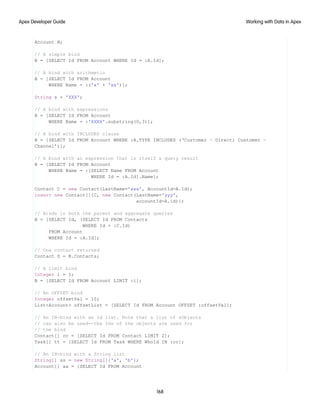 Account B;
// A simple bind
B = [SELECT Id FROM Account WHERE Id = :A.Id];
// A bind with arithmetic
B = [SELECT Id FROM Account
WHERE Name = :('x' + 'xx')];
String s = 'XXX';
// A bind with expressions
B = [SELECT Id FROM Account
WHERE Name = :'XXXX'.substring(0,3)];
// A bind with INCLUDES clause
B = [SELECT Id FROM Account WHERE :A.TYPE INCLUDES (‘Customer – Direct; Customer –
Channel’)];
// A bind with an expression that is itself a query result
B = [SELECT Id FROM Account
WHERE Name = :[SELECT Name FROM Account
WHERE Id = :A.Id].Name];
Contact C = new Contact(LastName='xxx', AccountId=A.Id);
insert new Contact[]{C, new Contact(LastName='yyy',
accountId=A.id)};
// Binds in both the parent and aggregate queries
B = [SELECT Id, (SELECT Id FROM Contacts
WHERE Id = :C.Id)
FROM Account
WHERE Id = :A.Id];
// One contact returned
Contact D = B.Contacts;
// A limit bind
Integer i = 1;
B = [SELECT Id FROM Account LIMIT :i];
// An OFFSET bind
Integer offsetVal = 10;
List<Account> offsetList = [SELECT Id FROM Account OFFSET :offsetVal];
// An IN-bind with an Id list. Note that a list of sObjects
// can also be used--the Ids of the objects are used for
// the bind
Contact[] cc = [SELECT Id FROM Contact LIMIT 2];
Task[] tt = [SELECT Id FROM Task WHERE WhoId IN :cc];
// An IN-bind with a String list
String[] ss = new String[]{'a', 'b'};
Account[] aa = [SELECT Id FROM Account
168
Working with Data in Apex
Apex Developer Guide
 