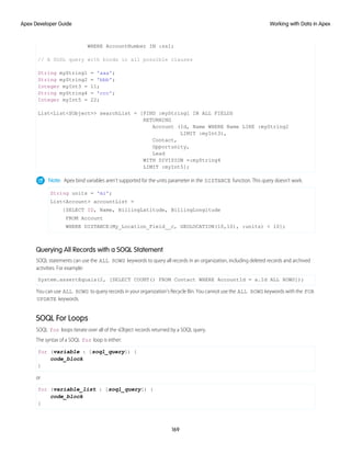 WHERE AccountNumber IN :ss];
// A SOSL query with binds in all possible clauses
String myString1 = 'aaa';
String myString2 = 'bbb';
Integer myInt3 = 11;
String myString4 = 'ccc';
Integer myInt5 = 22;
List<List<SObject>> searchList = [FIND :myString1 IN ALL FIELDS
RETURNING
Account (Id, Name WHERE Name LIKE :myString2
LIMIT :myInt3),
Contact,
Opportunity,
Lead
WITH DIVISION =:myString4
LIMIT :myInt5];
Note: Apex bind variables aren’t supported for the units parameter in the DISTANCE function. This query doesn’t work.
String units = 'mi';
List<Account> accountList =
[SELECT ID, Name, BillingLatitude, BillingLongitude
FROM Account
WHERE DISTANCE(My_Location_Field__c, GEOLOCATION(10,10), :units) < 10];
Querying All Records with a SOQL Statement
SOQL statements can use the ALL ROWS keywords to query all records in an organization, including deleted records and archived
activities. For example:
System.assertEquals(2, [SELECT COUNT() FROM Contact WHERE AccountId = a.Id ALL ROWS]);
You can use ALL ROWS to query records in your organization's Recycle Bin. You cannot use the ALL ROWS keywords with the FOR
UPDATE keywords.
SOQL For Loops
SOQL for loops iterate over all of the sObject records returned by a SOQL query.
The syntax of a SOQL for loop is either:
for (variable : [soql_query]) {
code_block
}
or
for (variable_list : [soql_query]) {
code_block
}
169
Working with Data in Apex
Apex Developer Guide
 