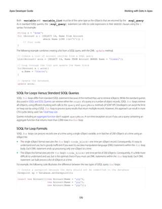 Both variable and variable_list must be of the same type as the sObjects that are returned by the soql_query.
As in standard SOQL queries, the [soql_query] statement can refer to code expressions in their WHERE clauses using the :
syntax. For example:
String s = 'Acme';
for (Account a : [SELECT Id, Name from Account
where Name LIKE :(s+'%')]) {
// Your code
}
The following example combines creating a list from a SOQL query, with the DML update method.
// Create a list of account records from a SOQL query
List<Account> accs = [SELECT Id, Name FROM Account WHERE Name = 'Siebel'];
// Loop through the list and update the Name field
for(Account a : accs){
a.Name = 'Oracle';
}
// Update the database
update accs;
SOQL For Loops Versus Standard SOQL Queries
SOQL for loops differ from standard SOQL statements because of the method they use to retrieve sObjects. While the standard queries
discussed in SOQL and SOSL Queries can retrieve either the count of a query or a number of object records, SOQL for loops retrieve
all sObjects, using efficient chunking with calls to the query and queryMore methods of SOAP API. Developers can avoid the limit
on heap size by using a SOQL for loop to process query results that return multiple records. However, this approach can result in more
CPU cycles being used. See Total heap size.
Queries including an aggregate function don't support queryMore. A run-time exception occurs if you use a query containing an
aggregate function that returns more than 2,000 rows in a for loop.
SOQL For Loop Formats
SOQL for loops can process records one at a time using a single sObject variable, or in batches of 200 sObjects at a time using an
sObject list:
• The single sObject format executes the for loop's <code_block> one time per sObject record. Consequently, it’s easy to
understand and use, but is grossly inefficient if you want to use data manipulation language (DML) statements within the for loop
body. Each DML statement ends up processing only one sObject at a time.
• The sObject list format executes the for loop's <code_block> one time per list of 200 sObjects. Consequently, it’s a little more
difficult to understand and use, but is the optimal choice if you must use DML statements within the for loop body. Each DML
statement can bulk process a list of sObjects at a time.
For example, the following code illustrates the difference between the two types of SOQL query for loops:
// Create a savepoint because the data should not be committed to the database
Savepoint sp = Database.setSavepoint();
insert new Account[]{new Account(Name = 'yyy'),
new Account(Name = 'yyy'),
new Account(Name = 'yyy')};
170
Working with Data in Apex
Apex Developer Guide
 
