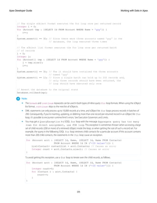 // The single sObject format executes the for loop once per returned record
Integer i = 0;
for (Account tmp : [SELECT Id FROM Account WHERE Name = 'yyy']) {
i++;
}
System.assert(i == 3); // Since there were three accounts named 'yyy' in the
// database, the loop executed three times
// The sObject list format executes the for loop once per returned batch
// of records
i = 0;
Integer j;
for (Account[] tmp : [SELECT Id FROM Account WHERE Name = 'yyy']) {
j = tmp.size();
i++;
}
System.assert(j == 3); // The lt should have contained the three accounts
// named 'yyy'
System.assert(i == 1); // Since a single batch can hold up to 200 records and,
// only three records should have been returned, the
// loop should have executed only once
// Revert the database to the original state
Database.rollback(sp);
Note:
• The break and continue keywords can be used in both types of inline query for loop formats. When using the sObject
list format, continue skips to the next list of sObjects.
• DML statements can only process up to 10,000 records at a time, and sObject list for loops process records in batches of
200. Consequently, if you’re inserting, updating, or deleting more than one record per returned record in an sObject list for
loop, it’s possible to encounter runtime limit’s errors. See Execution Governors and Limits.
• You may get a QueryException in a SOQL for loop with the message Aggregate query has too many
rows for direct assignment, use FOR loop. This exception is sometimes thrown when accessing a large
set of child records (200 or more) of a retrieved sObject inside the loop, or when getting the size of such a record set. For
example, the query in the following SOQL for loop retrieves child contacts for a particular account. If this account contains
more than 200 child contacts, the statements in the for loop cause an exception.
for (Account acct : [SELECT Id, Name, (SELECT Id, Name FROM Contacts)
FROM Account WHERE Id IN ('<ID value>')]) {
List<Contact> contactList = acct.Contacts; // Causes an error
Integer count = acct.Contacts.size(); // Causes an error
}
To avoid getting this exception, use a for loop to iterate over the child records, as follows.
for (Account acct : [SELECT Id, Name, (SELECT Id, Name FROM Contacts)
FROM Account WHERE Id IN ('<ID value>')]) {
Integer count=0;
for (Contact c : acct.Contacts) {
count++;
}
}
171
Working with Data in Apex
Apex Developer Guide
 