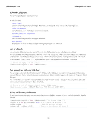 sObject Collections
You can manage sObjects in lists, sets, and maps.
IN THIS SECTION:
Lists of sObjects
Lists can contain sObjects among other types of elements. Lists of sObjects can be used for bulk processing of data.
Sorting Lists of sObjects
Using the List.sort method, you can sort lists of sObjects.
Expanding sObject and List Expressions
Sets of Objects
Sets can contain sObjects among other types of elements.
Maps of sObjects
Map keys and values can be of any data type, including sObject types, such as Account.
Lists of sObjects
Lists can contain sObjects among other types of elements. Lists of sObjects can be used for bulk processing of data.
You can use a list to store sObjects. Lists are useful when working with SOQL queries. SOQL queries return sObject data and this data
can be stored in a list of sObjects. Also, you can use lists to perform bulk operations, such as inserting a list of sObjects with one call.
To declare a list of sObjects, use the List keyword followed by the sObject type within <> characters. For example:
// Create an empty list of Accounts
List<Account> myList = new List<Account>();
Auto-populating a List from a SOQL Query
You can assign a List variable directly to the results of a SOQL query. The SOQL query returns a new list populated with the records
returned. Make sure that the declared List variable contains the same sObject that is being queried. Or you can use the generic sObject
data type.
This example shows how to declare and assign a list of accounts to the return value of a SOQL query. The query returns up to 1,000
returns account records containing the Id and Name fields.
// Create a list of account records from a SOQL query
List<Account> accts = [SELECT Id, Name FROM Account LIMIT 1000];
Adding and Retrieving List Elements
As with lists of primitive data types, you can access and set elements of sObject lists using the List methods provided by Apex. For
example:
List<Account> myList = new List<Account>(); // Define a new list
Account a = new Account(Name='Acme'); // Create the account first
myList.add(a); // Add the account sObject
Account a2 = myList.get(0); // Retrieve the element at index 0
172
Working with Data in Apex
Apex Developer Guide
 