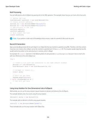 Bulk Processing
You can bulk-process a list of sObjects by passing a list to the DML operation. This example shows how you can insert a list of accounts.
// Define the list
List<Account> acctList = new List<Account>();
// Create account sObjects
Account a1 = new Account(Name='Account1');
Account a2 = new Account(Name='Account2');
// Add accounts to the list
acctList.add(a1);
acctList.add(a2);
// Bulk insert the list
insert acctList;
Note: If you perform a bulk insert of Knowledge article versions, make the ownerId of all records the same.
Record ID Generation
Apex automatically generates IDs for each object in an sObject list that was inserted or upserted using DML. Therefore, a list that contains
more than one instance of an sObject cannot be inserted or upserted even if it has a null ID. This situation would imply that two IDs
would need to be written to the same structure in memory, which is illegal.
For example, the insert statement in the following block of code generates a ListException because it tries to insert a list
with two references to the same sObject (a):
try {
// Create a list with two references to the same sObject element
Account a = new Account();
List<Account> accs = new List<Account>{a, a};
// Attempt to insert it...
insert accs;
// Will not get here
System.assert(false);
} catch (ListException e) {
// But will get here
}
Using Array Notation for One-Dimensional Lists of sObjects
Alternatively, you can use the array notation (square brackets) to declare and reference lists of sObjects.
This example declares a list of accounts using the array notation.
Account[] accts = new Account[1];
This example adds an element to the list using square brackets.
accts[0] = new Account(Name='Acme2');
These examples also use the array notation with sObject lists.
173
Working with Data in Apex
Apex Developer Guide
 
