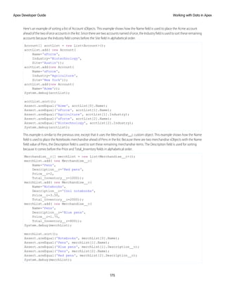Here’s an example of sorting a list of Account sObjects. This example shows how the Name field is used to place the Acme account
ahead of the two sForce accounts in the list. Since there are two accounts named sForce, the Industry field is used to sort these remaining
accounts because the Industry field comes before the Site field in alphabetical order.
Account[] acctList = new List<Account>();
acctList.add( new Account(
Name='sForce',
Industry='Biotechnology',
Site='Austin'));
acctList.add(new Account(
Name='sForce',
Industry='Agriculture',
Site='New York'));
acctList.add(new Account(
Name='Acme'));
System.debug(acctList);
acctList.sort();
Assert.areEqual('Acme', acctList[0].Name);
Assert.areEqual('sForce', acctList[1].Name);
Assert.areEqual('Agriculture', acctList[1].Industry);
Assert.areEqual('sForce', acctList[2].Name);
Assert.areEqual('Biotechnology', acctList[2].Industry);
System.debug(acctList);
This example is similar to the previous one, except that it uses the Merchandise__c custom object. This example shows how the Name
field is used to place the Notebooks merchandise ahead of Pens in the list. Because there are two merchandise sObjects with the Name
field value of Pens, the Description field is used to sort these remaining merchandise items. The Description field is used for sorting
because it comes before the Price and Total_Inventory fields in alphabetical order.
Merchandise__c[] merchList = new List<Merchandise__c>();
merchList.add( new Merchandise__c(
Name='Pens',
Description__c='Red pens',
Price__c=2,
Total_Inventory__c=1000));
merchList.add( new Merchandise__c(
Name='Notebooks',
Description__c='Cool notebooks',
Price__c=3.50,
Total_Inventory__c=2000));
merchList.add( new Merchandise__c(
Name='Pens',
Description__c='Blue pens',
Price__c=1.75,
Total_Inventory__c=800));
System.debug(merchList);
merchList.sort();
Assert.areEqual('Notebooks', merchList[0].Name);
Assert.areEqual('Pens', merchList[1].Name);
Assert.areEqual('Blue pens', merchList[1].Description__c);
Assert.areEqual('Pens', merchList[2].Name);
Assert.areEqual('Red pens', merchList[2].Description__c);
System.debug(merchList);
175
Working with Data in Apex
Apex Developer Guide
 