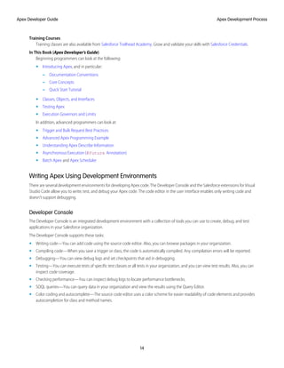 Training Courses
Training classes are also available from Salesforce Trailhead Academy. Grow and validate your skills with Salesforce Credentials.
In This Book (Apex Developer's Guide)
Beginning programmers can look at the following:
• Introducing Apex, and in particular:
– Documentation Conventions
– Core Concepts
– Quick Start Tutorial
• Classes, Objects, and Interfaces
• Testing Apex
• Execution Governors and Limits
In addition, advanced programmers can look at:
• Trigger and Bulk Request Best Practices
• Advanced Apex Programming Example
• Understanding Apex Describe Information
• Asynchronous Execution (@future Annotation)
• Batch Apex and Apex Scheduler
Writing Apex Using Development Environments
There are several development environments for developing Apex code. The Developer Console and the Salesforce extensions for Visual
Studio Code allow you to write, test, and debug your Apex code. The code editor in the user interface enables only writing code and
doesn’t support debugging.
Developer Console
The Developer Console is an integrated development environment with a collection of tools you can use to create, debug, and test
applications in your Salesforce organization.
The Developer Console supports these tasks:
• Writing code—You can add code using the source code editor. Also, you can browse packages in your organization.
• Compiling code—When you save a trigger or class, the code is automatically compiled. Any compilation errors will be reported.
• Debugging—You can view debug logs and set checkpoints that aid in debugging.
• Testing—You can execute tests of specific test classes or all tests in your organization, and you can view test results. Also, you can
inspect code coverage.
• Checking performance—You can inspect debug logs to locate performance bottlenecks.
• SOQL queries—You can query data in your organization and view the results using the Query Editor.
• Color coding and autocomplete—The source code editor uses a color scheme for easier readability of code elements and provides
autocompletion for class and method names.
14
Apex Development Process
Apex Developer Guide
 